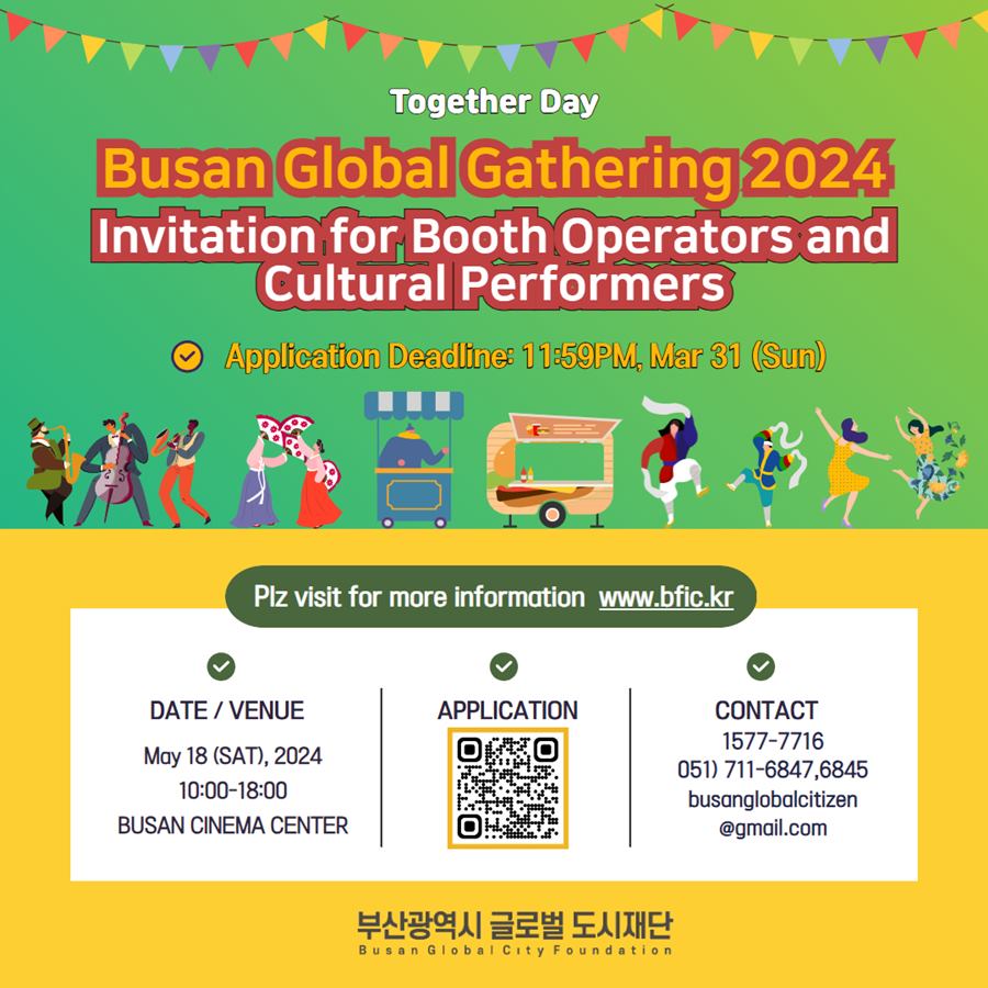 Together Day
Busan Global Gathering 2024
Invitation for Booth Operators and Cultural Performers
Application Deadline: 11:59PM, Mar 31(SUN)

Plz visit for more information www.bfic.kr 
Date/Venue May 18(SAT), 2024 10:00-18:00
Busan Cinema Center
Application
Contact 1577-7716
(051)711-6847, 6845
busanglobalcitizen@gmail.com
부산광역시 글로벌 도시재단 Busan Global City Foundation 
