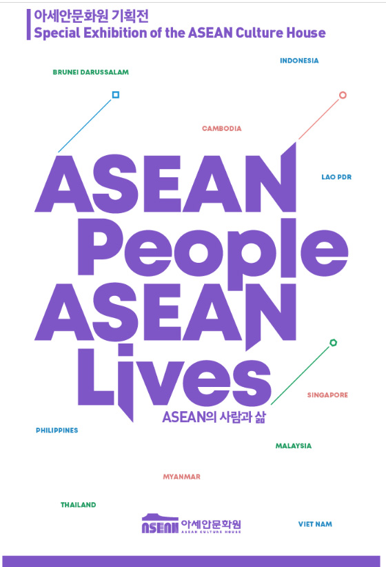 Special Exhibition of the ASEAN Culture House 
ASEAN People ASEAN Lives 
Brunei Darussalam 
Cambodia 
Indonesia
Lao Pdr
Philippines
Singapore 
Myanmar
Viet Nam
Malaysia 
ASEAN Culture House