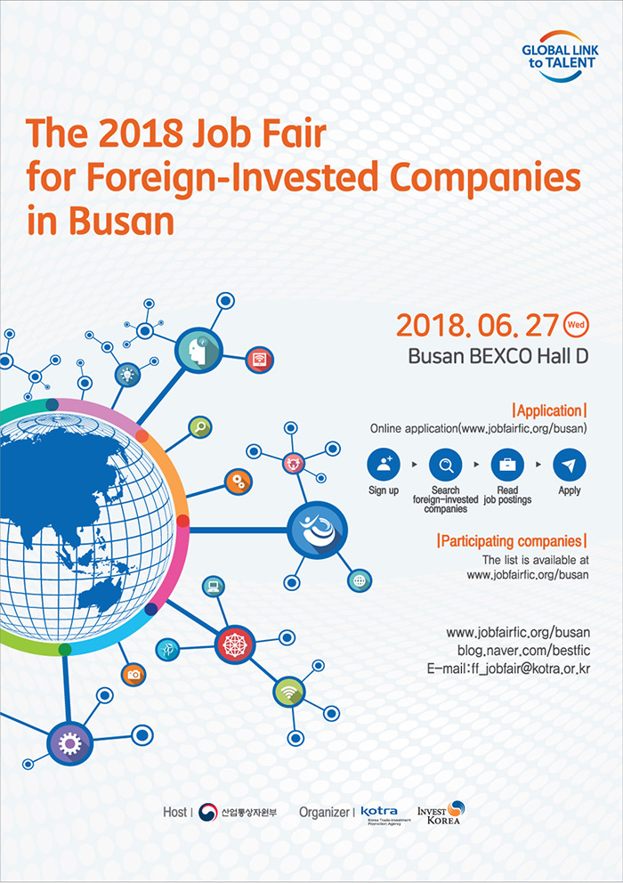 The 2018 Job Fair for Foreign-Invested Companies in Busan
○ Date: Wednesday, June 27, 2018 
○ Venue: BEXCO Hall D
○ Hours: 9:30AM – 6:00PM
○ Website: www.jobfairfic.org/busan (Korean)
○ Hosted by: The Ministry of Trade, Industry and Energy 
○ Organized by: KOTRA, INVEST KOREA

Application 
Online application (www.jobfairfic.org/busan)
Sign up → Search foreign-invested companies → Read job postings → Apply

Participating companies
The list is available at http://www.kotrajobfairfic.org/g5/recruit.php 

www.jobfairfic.org/busan
https://blog.naver.com/bestfic (Korean)
Email: ff_jobfair@kotra.or.kr
