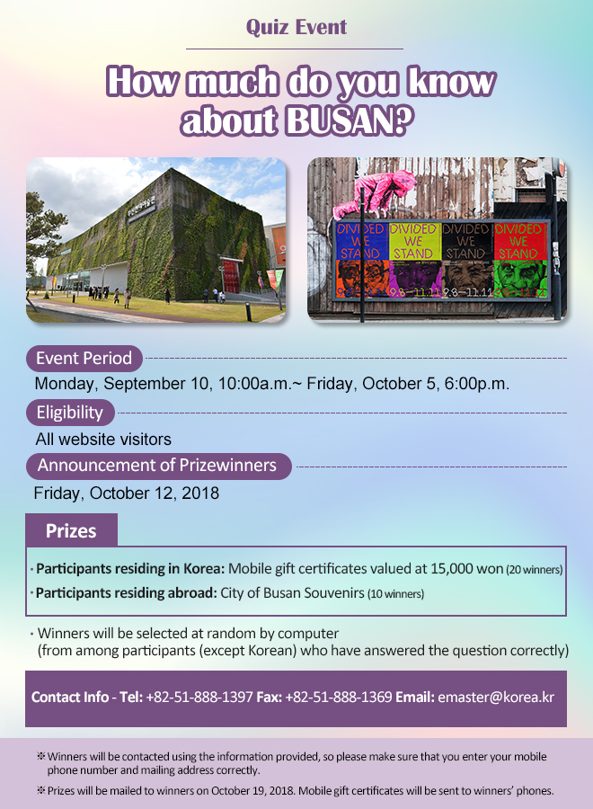 Event Period: Monday, September 10, 10:00a.m.~ Friday, October 5, 6:00p.m.
Eligibility: All website visitors
Announcement of Prizewinners: Friday, October 12, 2018
Prizes
Participants residing in Korea: mobile gift certificates valued at 15,000 won (20 winners)
Participants residing abroad: Busan City souvenirs (10 winners)

Winners will be selected at random by computer (from among participants (except Korean) who have answered a question correctly)

Contact Info: Tel: +82-51-888-1397 Fax: +82-51-888-1369 Email: emaster@korea.kr

※ Winners will be contacted using the information provided, so please make sure that you enter your mobile phone number and mailing address correctly.

※ Prizes will be mailed to winners on October 19, 2018. Mobile gift certificates will be sent to winners’ phone.  

