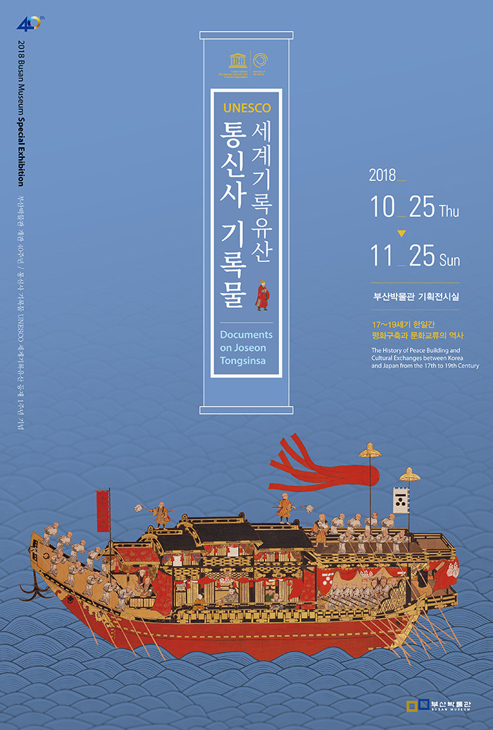 2018 Busan Museum Special Exhibition
부산박물관 개관 40주년/
통신사 기록물 UNESCO  세계기록유산 등재 1주년 기념 
Documents on Joseon Tongsinsa
2018 10.25 Thu - 11.25 Sun 
부산박물관 기획전시실
17~19세기 한일간 평화구축과 문화교류의 역사 
The History of Peace Building and Cultural Exchanges between Korea and
Japan from the 17th to 19th Century 
부산박물관
Busan Museum 