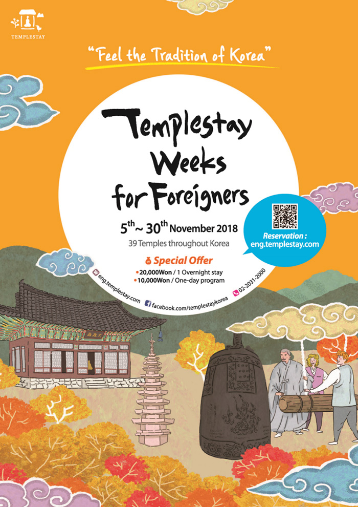 Templestay
Feel the Tradition of Korea
Templestay Weeks for Foreigners 
5th - 30th November 2018
39 Temples throughout Korea
Special Offer
20,000 won / 1 overnight stay
10,000 won / one-day program
eng.templestay.com
facebook.com/templestaykorea
02-2031-2000
Reservation: eng.templestay.com 