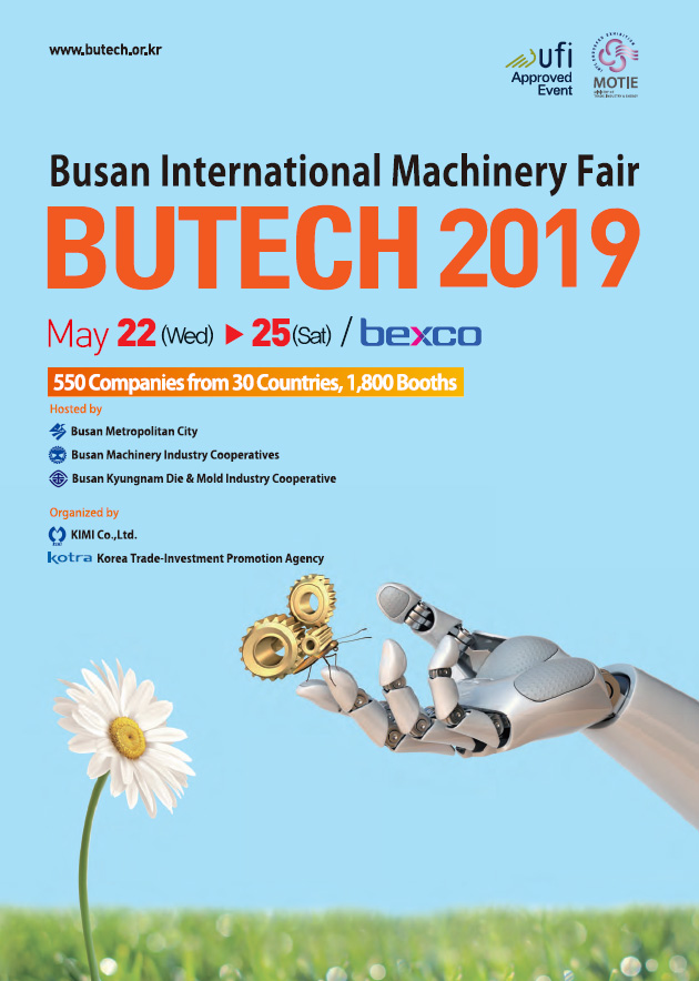 www.butech.or.kr
Ufi Approved Event
MOTIE

Busan International Machinery Fair 
BUTECH 2019
May 22(Wed0-25(Sat)/bexco
550 Companies from 30 Countries, 1,800 Booths
Hosted by
Busan Metropolitan City
Busan Machinery Industry Cooperatives
Busan kyungnam Die&Mold Industry Cooperative
Organized by
KIMI Co.,Ltd.
Kotra Korea Trade-Investment Promotion Agency