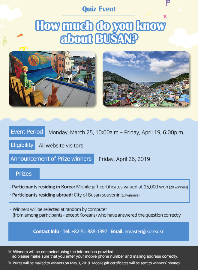 Quiz Event: How much do you know about BUSAN?
Event Period: Monday, March 25, 10:00a.m.~ Friday, April 19, 6:00p.m.
Eligibility: All website visitors
Announcement of prize winners: Friday, April 26, 2019
Prizes
Participants residing in Korea: Mobile gift certificate valued at 15,000 won (20 winners)
Participants residing abroad: City of Busan souvenir (10 winners)

Winners will be selected at random by computer (from among participants - except Koreans) who have answered the question correctly)

Contact Info: Tel: +82-51-888-1397 Email: emaster@korea.kr

※ Winners will be contacted using the information provided, so please make sure that you enter your mobile phone number and mailing address correctly.

※ Prizes will be mailed to winners on May 3, 2019. Mobile gift certificates will be sent to winners’ phones.  
