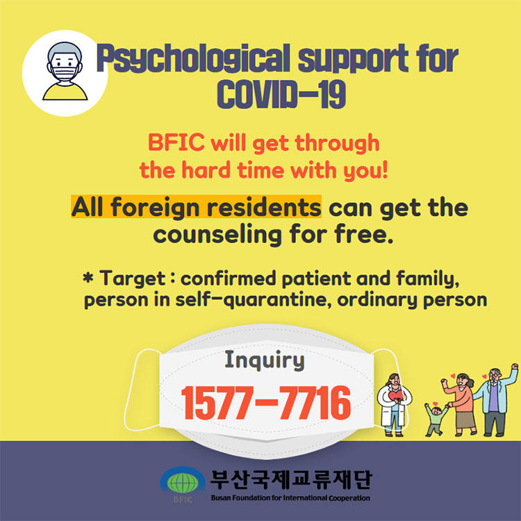 Psychological support for COVID-19 
BFIC will get through the hard time with you! 
All foreign residents can get the counseling for free.
- Target : confirmed patient and family, person in self-quarantine, ordinary person
- Inquiry : 1577-7716
부산국제교류재단 Busan Foundation for International Cooperation 