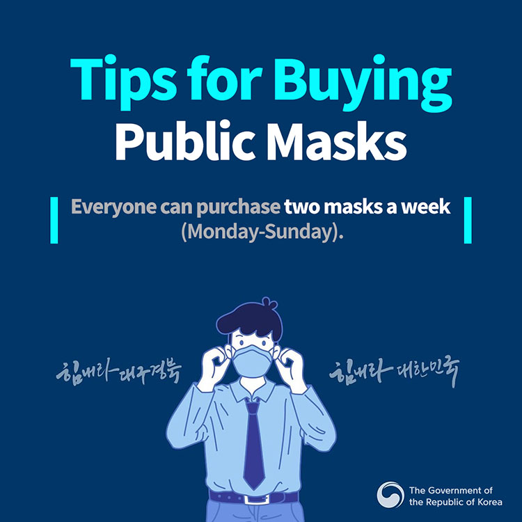 Tips for Buying Public Masks
Everyone can purchase two masks a week (Monday-Sunday)
힘내라 대구경북 힘내라 대한민국
The Government of the Republic of Korea
