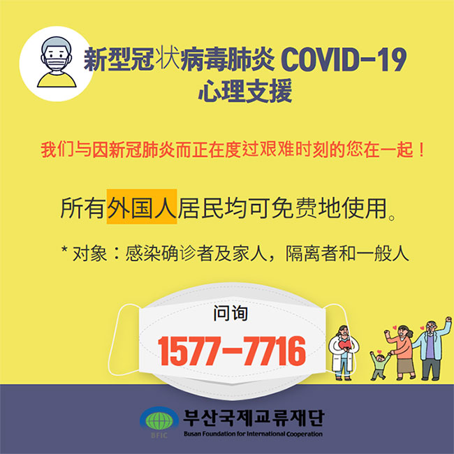  新型冠状病毒肺炎 COVID-19 心理支援 
我们与因新冠肺炎而正在度过艰难时刻的您在一起！
所有外国人居民均可免费地使用。
- 对象：感染确诊者及家人，隔离者和一般人
- 问询: 1577-7716