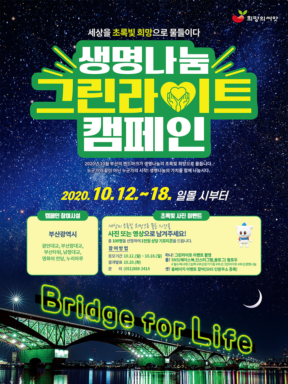 세상을 초록빛 희망으로 물들이다
<br/>
<br/>생명나눔 그린라이트 캠페인
<br/>
<br/>2020년 10월 부산의 랜드마크가 생명나눔의 초록빛 희망으로 물듭니다.
<br/>누군가의 끝이 아닌 누군가의 시작! 생명나눔의 가치를 함께 나눕시다.
<br/>
<br/>2020.10.12 ~ 18. 일몰 시부터
<br/>
<br/>캠페인 참여시설
<br/>부산광역시 : 광안대교, 부산항대교, 부산타워, 남항대교, 영화의 전당, 누리마루
<br/>
<br/>초록빛 사진 이벤트
<br/>세상이 초록빛 희망으로 물든 시간을 사진 또는 영상으로 남겨주세요!
<br/>
<br/>총100명을 선정하여 1만원 상당 기프티콘을 드립니다.
<br/>
<br/>참여방법
<br/>응모기간 : 10.12.(월) ~ 10.18.(일)
<br/>결과발표 : 10.20.(화)
<br/>문 의 : (051)888-3414
<br/>
<br/>하나! 그린라이트 이벤트 촬영
<br/>둘! SNS(페이스북,인스타그램,블로그) 팔로우
<br/> # 필수해시태그입력 #부산장기기증 #부산그린라이트 #부산생명나눔
<br/>셋! 홈페이지 이벤트 참여(SNS 인증주소 등록)
<br/>
<br/>Bridge for Life