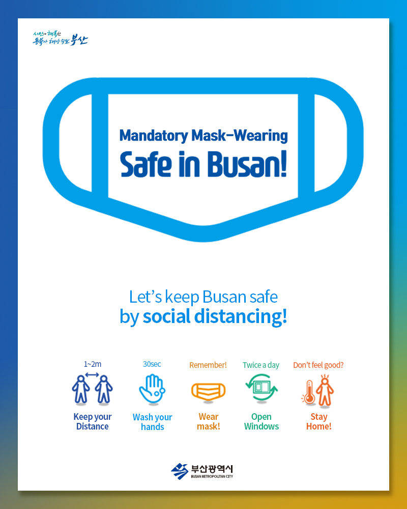 Mandatory Mask-Wearing
Safe in Busan! 
Let s keep Busan safe 
by social distancing! 
1~2m Keep your Distance 
30sec Wash your hands 
Remember! Wear mask! 
Twice a Day Open Windows 
Don t feel good? Stay Home! 


