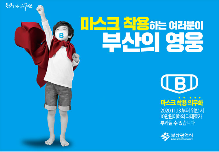 청렴해요부산
마스크 착용하는 여러분이 부산의 영웅
B
마스크 착용 의무화
2020.11.13.부터 위반시 10만원 이하의 과태료가 부과될 수 있습니다. 
부산광역시 Busan Metropolitan City 