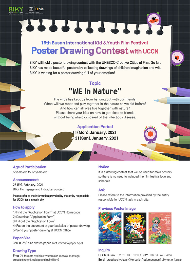 16th Busan International Kid &Youth Film Festival 

Poster Drawing Contest with UCCN 
BIKY will hold a poster drawing contest with the UNESCO Creative Cities of Film. So far, BIKY has made beautiful posters by collecting drawings of children imagination and wit. BIKY is waiting for a poster drawing full of your emotion! 

Topic 
 WE in Nature  
The virus has kept us from hanging out with our friends. 
When will we meet and play together in the nature as we did before? 
And how can all lives live together with nature? 
Please share your idea on how to get close to friends without being afraid or scared of the infectious disease. 
Application Period 11(Mon). January. 2021 ~ 31(Sun). January. 2021 
 
Age of Participation 5 years old to 12 years old 
Announcement 26 (Fri). February. 2021 
BIKY Homepage and Individual contact 
Please refer to the information provided by the entity responsible for UCCN task in each city. 
How to apply 
1) Find the  Application Form  at UCCN Homepage 
2) Download  Application Form  
3) Fill out the  Application Form  
4) Put on the document at your backside of poster drawing 
5) Send your poster drawing at UCCN Office 
Paper Size 350 x 250 size sketch paper. (not limited to paper type) 
Drawing Type Free (All formats available-watercolor,  mosaic, montage, croquis(sketch), collage and pointillism) 
Notice 
It is a drawing contest that will be used for main posters, so there is no need to included the film festival logo and schedule. 
Ask 
Please refere to the information provided by the entity responsible for UCCN task in each city. 
Previous Poster Image 
Inquiry 
UCCN Busan +82 51-780-6162 / BIKY +82 51-743-7652 
Email creativecitybusan@korea.kr / edumanager@biky.or.kr (Korea)
