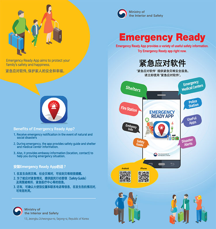 Ministry of the Interior and Safety
Emergency Ready 
Emergency Ready App provides a variety of useful sfaety information.
Try Emergency Ready app right now. 
紧急应对软件
‘紧急应对软件’ 提供紧急灾难安全服务。
请立即使用 ’紧急应对软件’。

Emergency Medical Centers
Police Station 
Useful Apps
Disaster Alerts
Shelters
Fire station 
Embassy Info
Safety Guide
Android iPhone 

Emergency Ready App aims to protect your family s safety and happiness.
紧急应对软件、保护家人的安全和幸福。

Benefits of Emergency Ready App?
1. Receive emergency notificiation in the event of natural and social disasters
2. During emergency, the app provides safety guide and shelter and medical center information. 
3. Also, it provides embassy information (location, contact) to help you during emergency situation. 

安装Ermergency Ready App的话?
1. 在发生自然灾难、社会灾难时、可收到灾难短信提醒。 
2. 为了能应对紧急情况、提供国民行动要领(Safety Guide)及周围避难所、紧急医疗中心等的信息。 
3. 还有、可确认大使馆位置和联系电话等信息、在发生危机情况时、可有效利用。 

Ministry of the Interior and Safety
13, Jeongbu 2cheongsa-ro, Sejong-si, Republic of Korea 


