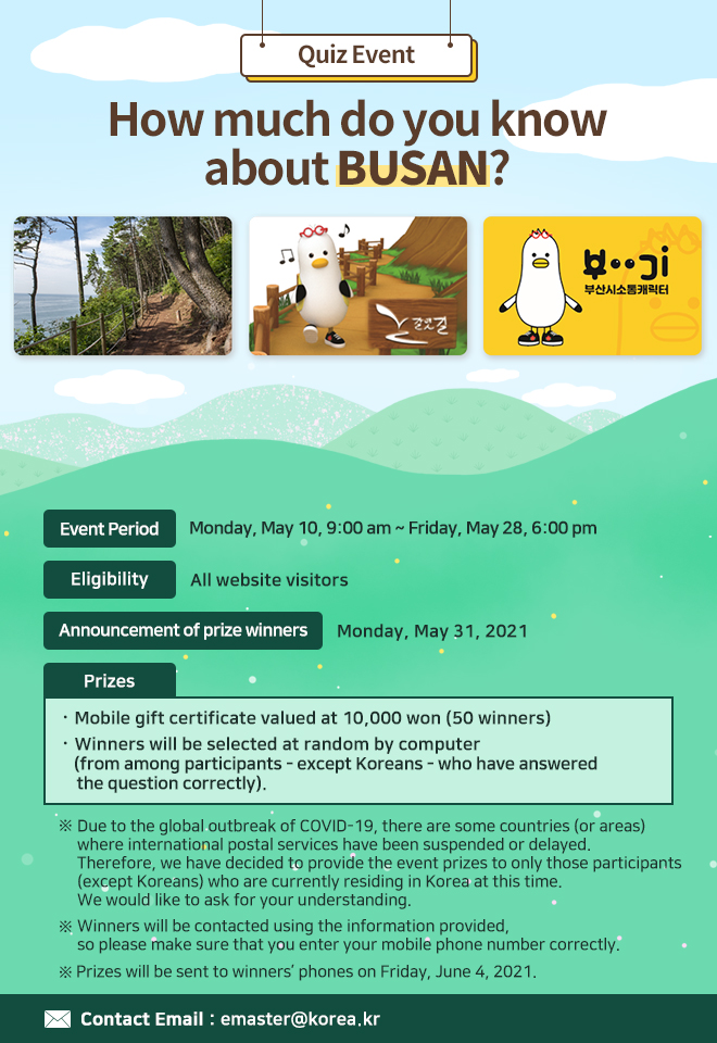 Quiz Event: How much do you know about BUSAN?
ㅇ Event Period: Monday, May 10, 9:00 am ~ Friday, May 28, 6:00 pm
ㅇ Eligibility: All website visitors
ㅇ Announcement of prize winners: Monday, May 31, 2021
ㅇ Prizes: Mobile gift certificate valued at 10,000 won (50 winners)
Winners will be selected at random by computer (from among participants - except Koreans - who have answered the question correctly)

※ Due to the global outbreak of COVID-19, there are some countries (or areas) where international postal services have been suspended or delayed. Therefore, we have decided to provide the event prizes to only those participants (except Koreans) who are currently residing in Korea at this time. We would like to ask for your understanding. 
※ Winners will be contacted using the information provided, so please make sure that you enter your mobile phone number correctly.
※ Prizes will be sent to winners’ phones on Friday, June 4, 2021.
Mobile gift certificates will be sent to winners’ phones. 

ㅇ Contact Email: emaster@korea.kr