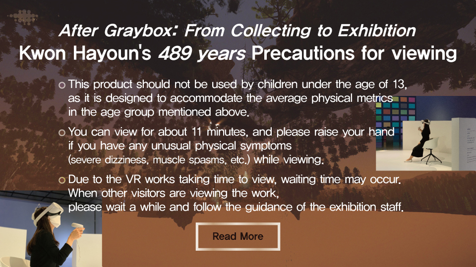 After Graybox: From Collecting to Exhibition
Kwon Hayoun's 489 years Precautions for viewing

● This product should not be used by children under the age of 13. as it is designed to accommodate the average physical metrics in the age group mentioned above.
● You can view for about 11 minutes, and please raise your hand if you have any unusual physical symptoms (severe dizziness, muscle spasms. etc.) while viewing.
● Due to the VR works taking time to view, waiting time may occur. When other visitors are viewing the work. please wait a while and follow the guidance of the exhibition staff.
Read More