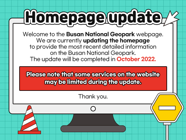 Homepage update
Welcome to the Busan National Geopark webpage. We are currently updating the homepage to provide the most recent detailed information on the Busan National Geopark. The update will be completed in October 2022.
Please note that some services on the website may be limited during the update. Thank you.