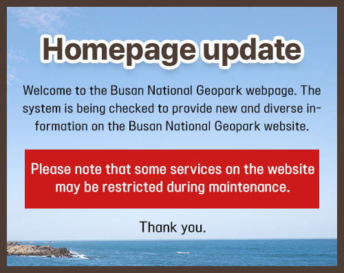 Homepage update. Welcome to the Busan National Geopark webpage. The system is being checked to provide new and diverse information on the Busan National Geopark website. Please note that some services on the website may be restricted during maintenance. Thank you.
