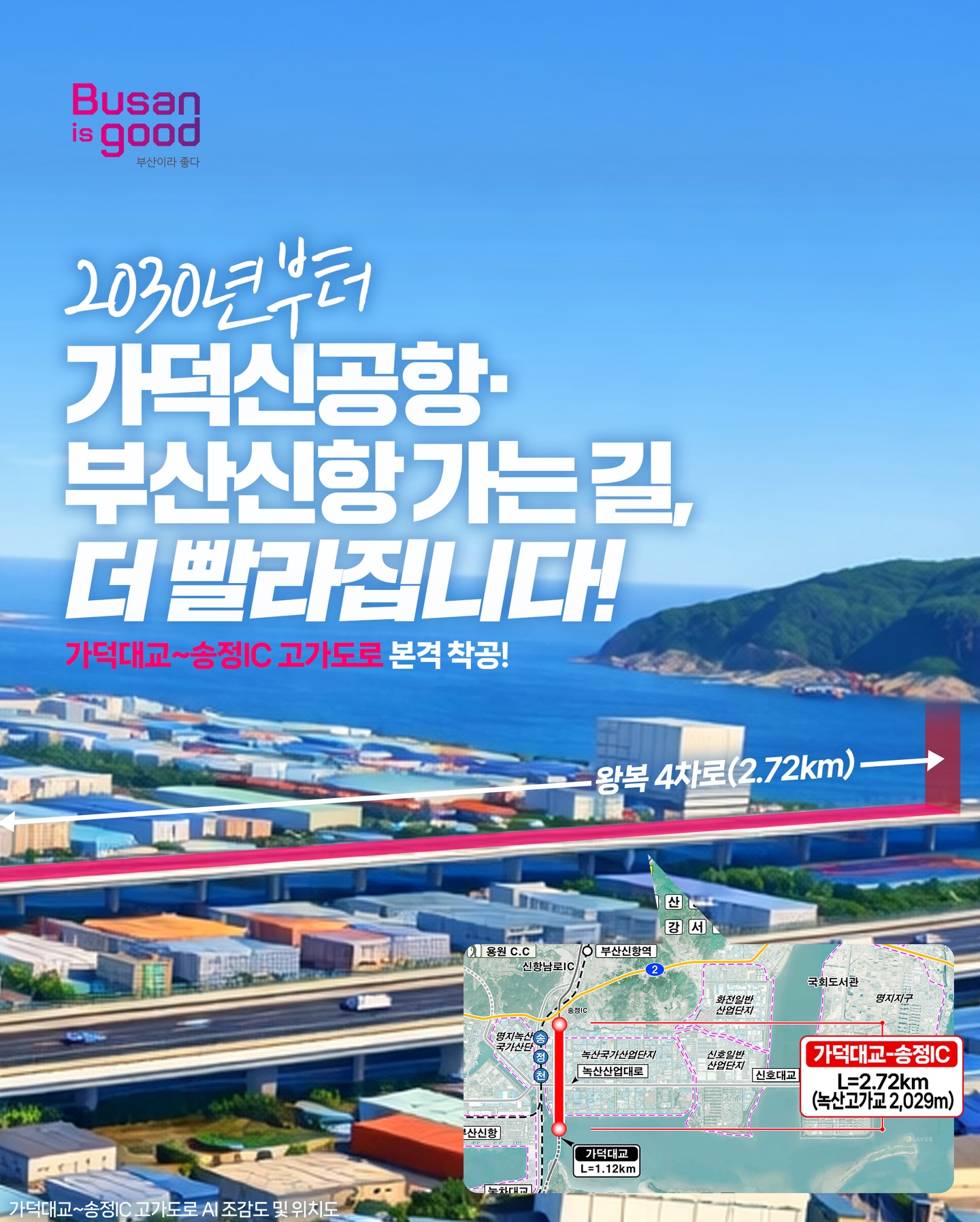 2030년부터 가덕도신공항·부산신항 가는길, 더 빨라집니다!
  가덕대교~송정IC  고가도로 본격착공!
  왕복 4차로(2.72km)
  지도내용 : 가덕대교에서 송정IC까지 고가도로(길이 : 2.72km) 표시
  가덕대교 - 송정IC
  L-2.72km
  (녹산고가교 2,029m)
  가덕대교 ~ 송정IC 고가도로 AI조감도 및 위치도