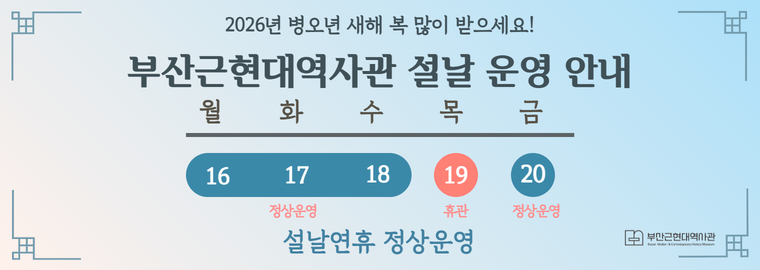 2026년 병오년 새해 복 많이 받으세요!
      부산근현대역사관 설날 운영 안내
      2026년 2월 16일(월요일)부터 2026년 2월 18일(수요일)까지 정상운영,
      2026년 2월 19일(목요일) 휴관,
      2026년 2월 20일(금요일)정상운영,
      설날연휴 정상운영
      부산근현대역사관