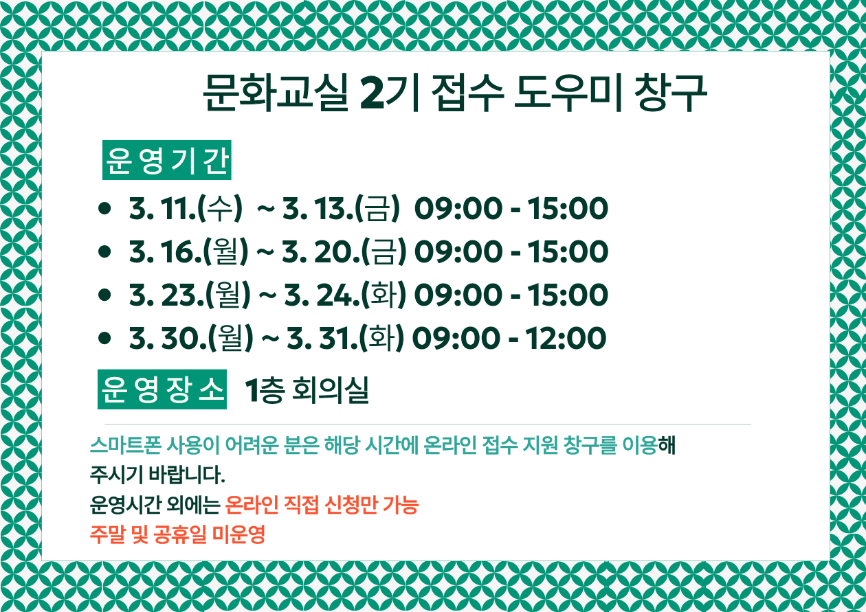문화교실 2기 접수 도우미 창구
운영기간

3. 11.(수) ~ 3. 13.(금) 09:00 - 15:00

3. 16.(월) ~ 3. 20.(금) 09:00 - 15:00

3. 23.(월) ~ 3. 24.(화) 09:00 - 15:00

3. 30.(월) ~ 3. 31.(화) 09:00 - 12:00

운영장소

1층 회의실

이용안내

스마트폰 사용이 어려운 분은 해당 시간에 온라인 접수 지원 창구를 이용해 주시기 바랍니다.

운영시간 외에는 온라인 직접 신청만 가능

주말 및 공휴일 미운영