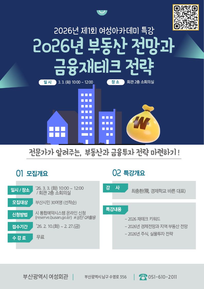 2026년 제1회 여성아카데미 특강
2026년 부동산 전망과 금융재테크 전략 전문가가 알려주는, 부동산과 금융투자 전략 마련하기!

일시: 2026. 3. 3.(화) 10:00 ~ 12:00

장소: 회관 2층 소회의실

01 모집개요
일시 / 장소: '26. 3. 3.(화) 10:00 ~ 12:00 / 회관 2층 소회의실

모집대상: 부산시민 30여 명 (선착순)

신청방법: 시 통합예약시스템 온라인 신청 (reserve.busan.go.kr) ※ 상단 QR 활용

접수기간: '26. 2. 10.(화) ~ 2. 27.(금)

수강료: 무료

02 특강개요
강사: 최충환(現, 경제학교 바른 대표)

특강내용:

2026 재테크 키워드

2026년 경제전망과 지역 부동산 전망

2026년 주식, 실물투자 전략

[기관 정보]

기관명: 부산광역시 여성회관

주소: 부산광역시 남구 수영로 356

문의전화: 051-610-2011