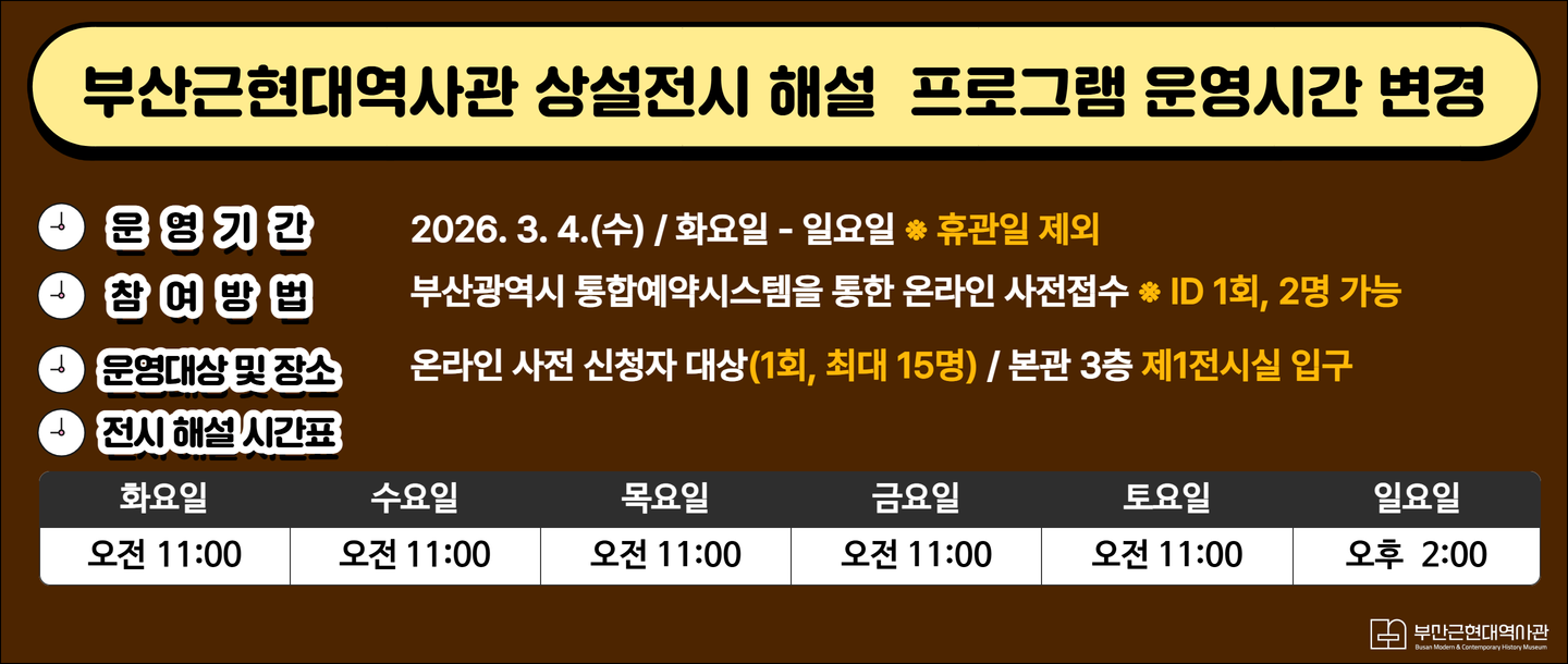 부산근현대역사관 상설전시 해설 프로그램 운영시간 변경운영기간: 2026. 3. 4.(수) / 화요일 - 일요일 ※ 휴관일 제외참여방법: 부산광역시 통합예약시스템을 통한 온라인 사전접수 ※ ID 1회, 2명 가능운영대상 및 장소: 온라인 사전 신청자 대상(1회, 최대 15명) / 본관 3층 제1전시실 입구전시 해설 시간표화요일수요일목요일금요일토요일일요일오전 11:00오전 11:00오전 11:00오전 11:00오전 11:00오후 2:00 부산근현대역사관 (Busan Modern & Contemporary History Museum)