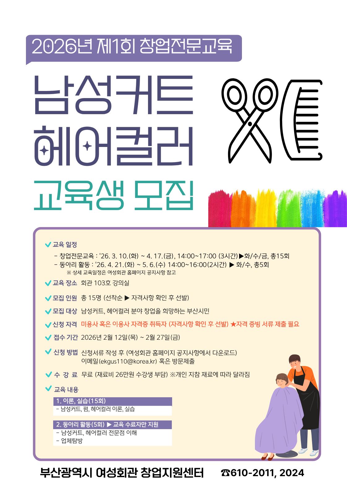2026년 제1회 창업전문교육: 남성커트 헤어컬러 교육생 모집
교육 일정
창업전문교육: '26. 3. 10.(화) ~ 4. 17.(금), 14:00~17:00 (3시간) ▶ 화/수/금, 총 15회

동아리 활동: '26. 4. 21.(화) ~ 5. 6.(수) 14:00~16:00 (2시간) ▶ 화/수, 총 5회

※ 상세 교육일정은 여성회관 홈페이지 공지사항 참고

모집 및 접수 정보
교육 장소: 회관 103호 강의실

모집 인원: 총 15명 (선착순 ▶ 자격사항 확인 후 선발)

모집 대상: 남성커트, 헤어컬러 분야 창업을 희망하는 부산시민

신청 자격: 미용사 혹은 이용사 자격증 취득자 (자격사항 확인 후 선발) ★자격 증빙 서류 제출 필요

접수 기간: 2026년 2월 12일(목) ~ 2월 27일(금)

신청 방법: 신청서류 작성 후 (여성회관 홈페이지 공지사항에서 다운로드) 이메일(ekgus110@korea.kr) 혹은 방문제출

수강료: 무료 (재료비 26만원 수강생 부담) ※개인 지참 재료에 따라 달라짐

교육 내용
이론, 실습(15회): 남성커트, 펌, 헤어컬러 이론, 실습

동아리 활동(5회) ▶ 교육 수료자만 지원: 남성커트, 헤어컬러 전문점 이해, 업체탐방



부산광역시 여성회관 창업지원센터

문의전화: 051-610-2011, 2024