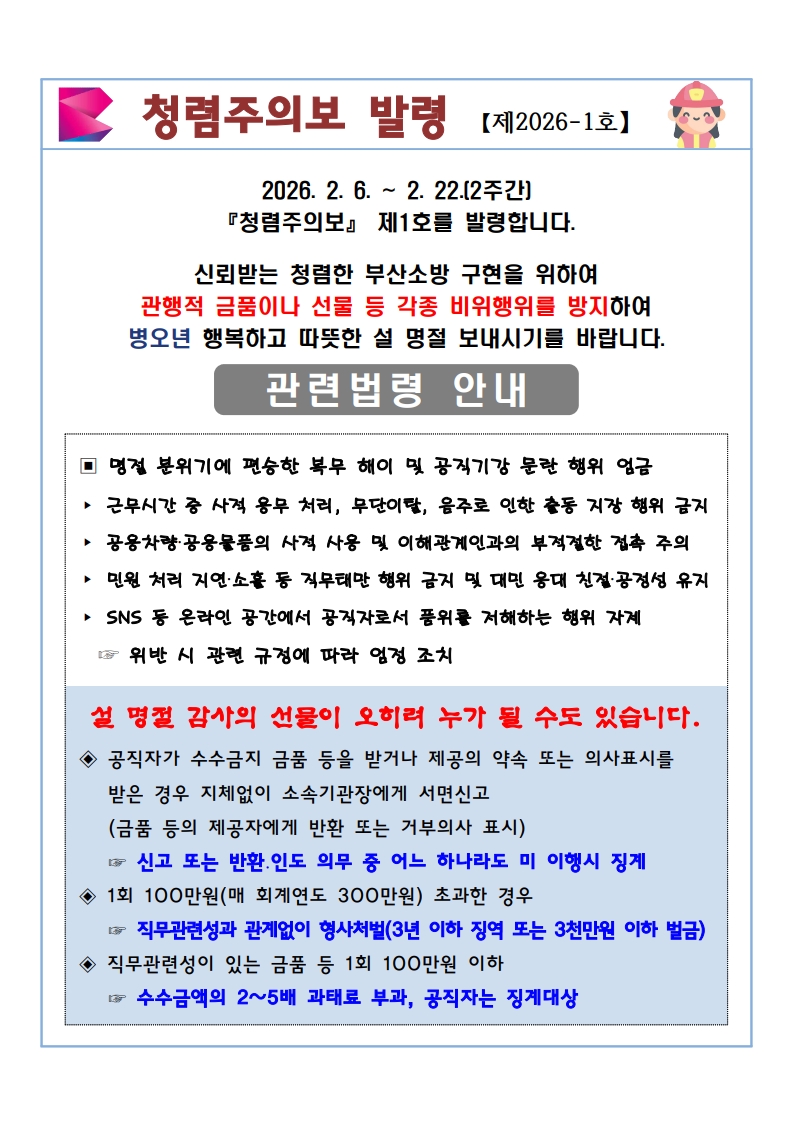 청렴주의보 발령 【제2026-1호】
2026. 2. 6. ~ 2. 22. (2주간) 『청렴주의보』 제1호를 발령합니다.

신뢰받는 청렴한 부산소방 구현을 위하여 관행적 금품이나 선물 등 각종 비위행위를 방지하여 병오년 행복하고 따뜻한 설 명절 보내시기를 바랍니다.

관련법령 안내
명절 분위기에 편승한 복무 해이 및 공직기강 문란 행위 엄금

근무시간 중 사적 용무 처리, 무단이탈, 음주로 인한 출동 지장 행위 금지

공용차량·공용물품의 사적 사용 및 이해관계인과의 부적절한 접촉 주의

민원 처리 지연·소홀 등 직무태만 행위 금지 및 대민 응대 친절·공정성 유지

SNS 등 온라인 공간에서 공직자로서 품위를 저해하는 행위 자제

👉 위반 시 관련 규정에 따라 엄정 조치

설 명절 감사의 선물이 오히려 누가 될 수도 있습니다.
공직자가 수수금지 금품 등을 받거나 제공의 약속 또는 의사표시를 받은 경우

지체 없이 소속기관장에게 서면 신고 (금품 등의 제공자에게 반환 또는 거부의사 표시)

👉 신고 또는 반환·인도 의무 중 어느 하나라도 미 이행 시 징계

1회 100만원 (매 회계연도 300만원) 초과한 경우

👉 직무관련성과 관계없이 형사처벌 (3년 이하 징역 또는 3천만원 이하 벌금)

직무관련성이 있는 금품 등 1회 100만원 이하

👉 수수금액의 2~5배 과태료 부과, 공직자는 징계대상