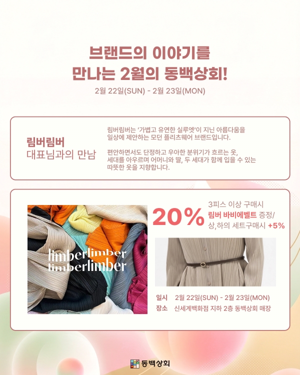 브랜드의 이야기를 만나는 2월의 동백상회!
2월 22일(SUN) - 2월 23일(MON)
림버림버 대표님과의 만남
림버림버는 '가볍고 유연한 실루엣'이 지닌 아름다움을 일상에 제안하는 모던 플리츠웨어 브랜드입니다. 편안하면서도 단정하고 우아한 분위기가 흐르는 옷, 세대를 아우르며 어머니와 딸, 두 세대가 함께 입을 수 있는 따뜻한 옷을 지향합니다.
20% 할인
3피스 이상 구매 시 림버 바비에벨트 증정
상, 하의 세트 구매 시 +5% 추가 혜택
일시: 2월 22일(SUN) - 2월 23일(MON)
장소: 신세계백화점 지하 2층 동백상회 매장
동백상회