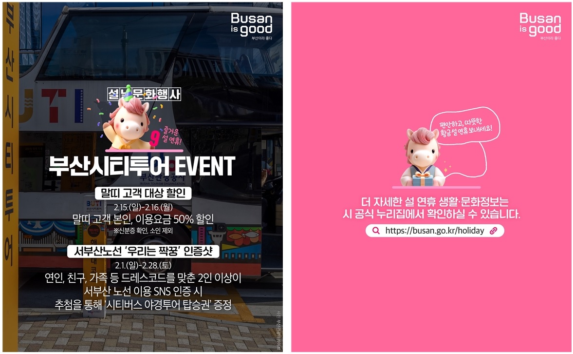 Busan is good 부산이라 좋다

설날문화행사 9
부산시티투어 EVENT
즐거운 설연휴!

말띠 고객 대상 할인

2.15.(일)-2.16.(월)

말띠 고객 본인, 이용요금 50% 할인

※신분증 확인, 소인 제외

서부산노선 '우리는 짝꿍' 인증샷

2.1.(일)-2.28.(토)

연인, 친구, 가족 등 드레스코드를 맞춘 2인 이상이 서부산 노선 이용 SNS 인증 시 추첨을 통해 '시티버스 야경투어 탑승권' 증정

편안하고, 따뜻한 황금설 연휴 보내세요!

더 자세한 설 연휴 생활·문화정보는 시 공식 누리집에서 확인하실 수 있습니다.
Q https://busan.go.kr/holiday