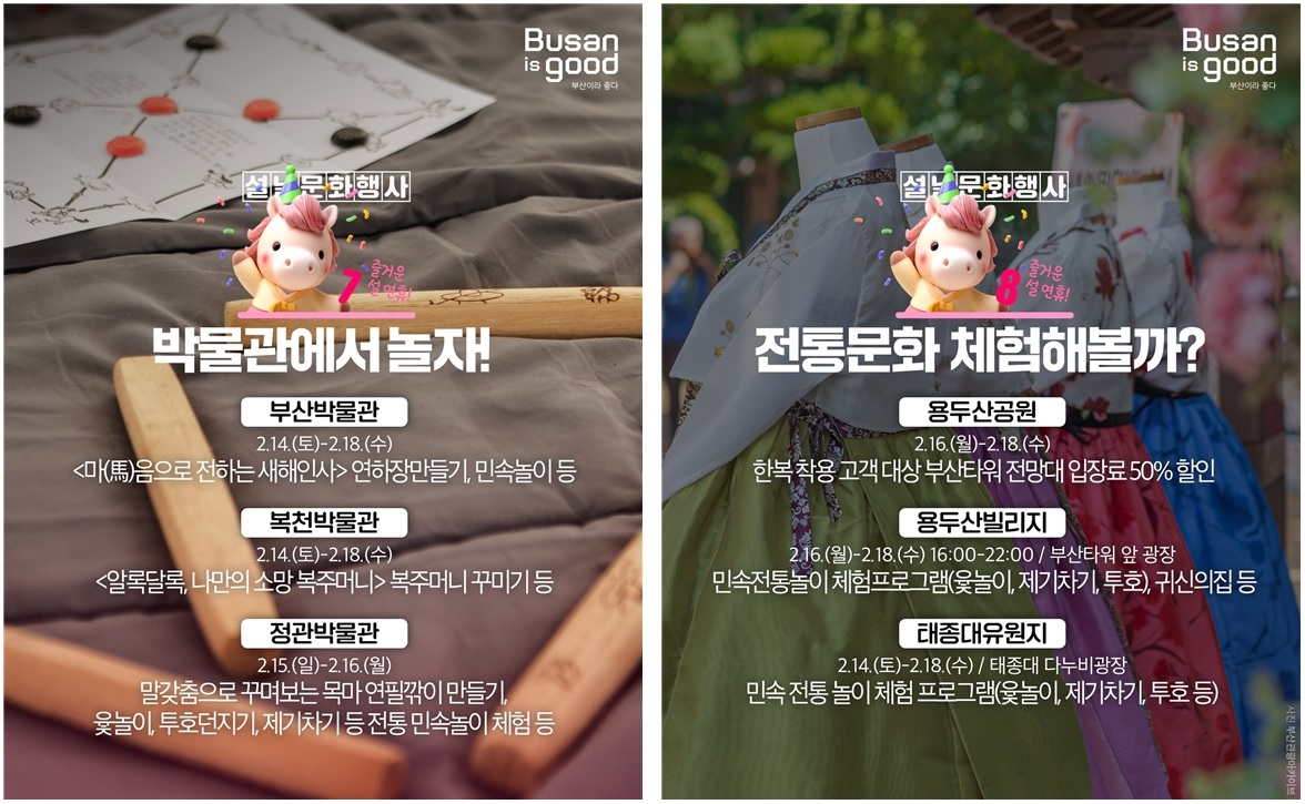 Busan is good 부산이라 좋다

설날문화행사 7
박물관에서 놀자!
즐거운 설연휴!

부산박물관

2.14.(토)-2.18.(수)

<마(馬)음으로 전하는 새해인사> 연하장 만들기, 민속놀이 등

복천박물관

2.14.(토)-2.18.(수)

<알록달록, 나만의 소망 복주머니> 복주머니 꾸미기 등

정관박물관

2.15.(일)-2.16.(월)

말갓춤으로 꾸며보는 목마 연필깎이 만들기, 윷놀이, 투호던지기, 제기차기 등 전통 민속놀이 체험 등

설날문화행사 8
전통문화 체험해볼까?
즐거운 설연휴!

용두산공원

2.16.(월)-2.18.(수)

한복 착용 고객 대상 부산타워 전망대 입장료 50% 할인

용두산빌리지

2.16.(월)-2.18.(수) 16:00-22:00 / 부산타워 앞 광장

민속전통놀이 체험프로그램(윷놀이, 제기차기, 투호), 귀신의집 등

태종대유원지

2.14.(토)-2.18.(수) / 태종대 다누비광장

민속 전통 놀이 체험 프로그램(윷놀이, 제기차기, 투호 등)