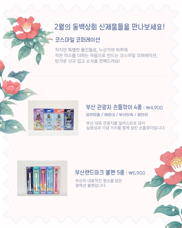 2월의 동백상회 신제품들을 만나보세요!
코스마일 코퍼레이션
작지만 특별한 물건들로, 누군가의 하루에 작은 미소를 더하는 마음으로 만드는 코스마일 코퍼레이션, 반가운 신규 입고 소식을 전해드려요!
부산 관광지 손톱깎이 4종 | ₩4,900
감천마을 / 해운대 / 부산타워 / 광안리
부산 대표 관광지를 일러스트로 담아 실용성과 기념 가치를 함께 살린 손톱깎이입니다.
부산랜드마크 볼펜 5종 | ₩5,900
부산의 대표적인 명소를 담은 컬렉션 볼펜입니다.