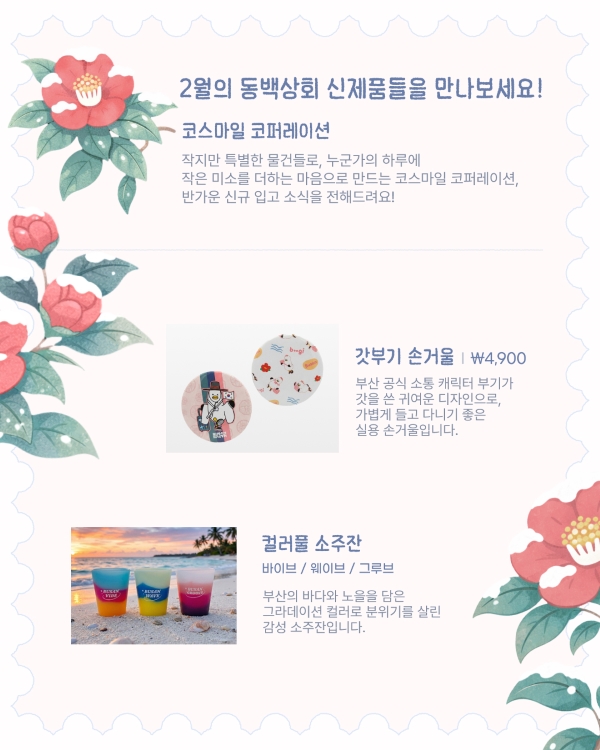 2월의 동백상회 신제품들을 만나보세요!
코스마일 코퍼레이션
작지만 특별한 물건들로, 누군가의 하루에 작은 미소를 더하는 마음으로 만드는 코스마일 코퍼레이션, 반가운 신규 입고 소식을 전해드려요!
갓부기 손거울 | ₩4,900
부산 공식 소통 캐릭터 부기가 갓을 쓴 귀여운 디자인으로, 가볍게 들고 다니기 좋은 실용 손거울입니다.
컬러풀 소주잔
바이브 / 웨이브 / 그루브
부산의 바다와 노을을 담은 그라데이션 컬러로 분위기를 살린 감성 소주잔입니다.