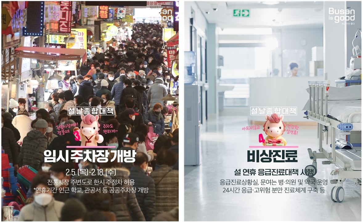 Busan is good 부산이라 좋다

설날종합대책 3
임시주차장 개방
2.5.(목)-2.18.(수)
전통시장에서 장볼때 주차도 편하게~
전통시장 주변도로 한시 주정차 허용
*연휴기간 인근 학교, 관공서 등 공공주차장 개방

설날종합대책 4
비상진료
아프지않고 건강한 설연휴!
설 연휴 응급진료대책 시행
응급진료상황실, 문여는 병·의원 및 약국 운영
24시간 응급·고위험 분만 진료체계 구축 등