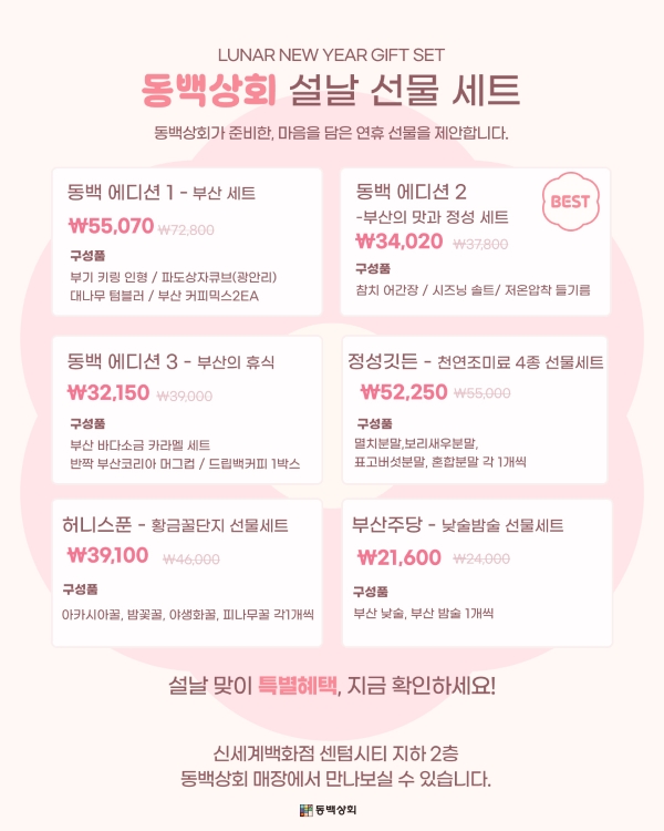 LUNAR NEW YEAR GIFT SET
동백상회 설날 선물 세트
동백상회가 준비한, 마음을 담은 연휴 선물을 제안합니다.
동백 에디션 1 - 부산 세트 | ₩55,070 ₩72,800
구성품: 부기 키링 인형 / 파도상자큐브(광안리) / 대나무 텀블러 / 부산 커피믹스 2EA
동백 에디션 2 - 부산의 맛과 정성 세트 | ₩34,020 ₩37,800
구성품: 참치 어간장 / 시즈닝 솔트 / 저온압착 들기름
동백 에디션 3 - 부산의 휴식 | ₩32,150 ₩39,000
구성품: 부산 바다소금 카라멜 세트 / 반짝 부산코리아 머그컵 / 드립백커피 1박스
정성깃든 - 천연조미료 4종 선물세트 | ₩52,250 ₩55,000
구성품: 멸치분말, 보리새우분말, 표고버섯분말, 혼합분말
허니스푼 - 황금꿀단지 선물세트 | ₩39,100 ₩46,000
구성품: 아카시아꿀, 밤꽃꿀, 야생화꿀, 피나무꿀
부산주당 - 낮술밤술 선물세트 | ₩21,600 ₩24,000
구성품: 부산 낮술, 부산 밤술
신세계백화점 센텀시티 지하 2층 동백상회 매장에서 만나보실 수 있습니다.
동백상회