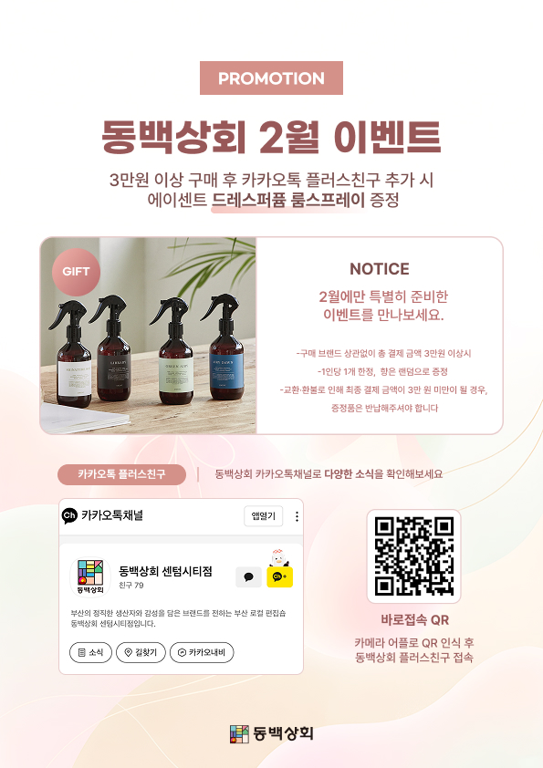 PROMOTION
동백상회 2월 이벤트
3만원 이상 구매 후 카카오톡 플러스친구 추가 시 에이센트 드레스퍼퓸 룸스프레이 증정
NOTICE
2월에만 특별히 준비한 이벤트를 만나보세요.
구매 브랜드 상관없이 총 결제 금액 3만원 이상 시
1인당 1개 한정, 향은 랜덤으로 증정
교환·환불로 인해 최종 결제 금액이 3만 원 미만이 될 경우, 증정품은 반납해주셔야 합니다
카카오톡 플러스친구 | 동백상회 카카오톡 채널로 다양한 소식을 확인해보세요
동백상회 센텀시티점
부산의 정직한 생산자와 감성을 담은 브랜드를 전하는 부산 로컬 편집숍 동백상회 센텀시티점입니다.
바로접속 QR
카메라 어플로 QR 인식 후 동백상회 플러스친구 접속
동백상회