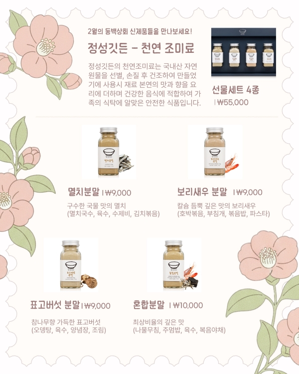 2월의 동백상회 신제품들을 만나보세요!

정성깃든 – 천연 조미료

정성깃든의 천연조미료는 국내산 자연 원료를 선별, 손질 후 건조하여 만들어 기에 사용시 재료 본연의 맛과 향을 요리에 더해 건강한 음식의 정성이 가득한 식탁에 알맞은 안전한 식품입니다.

선물세트 4종 | ₩55,000

멸치분말 | ₩9,000
구수한 국물 맛의 멸치
(멸치국수, 육수, 수제비, 김치볶음)

보리새우 분말 | ₩9,000
칼슘 듬뿍 깊은 맛의 보리새우
(호박볶음, 부침개, 볶음밥, 파스타)

표고버섯 분말 | ₩9,000
참나무향 가득한 표고버섯
(오뎅탕, 육수, 양념장, 조림)

혼합분말 | ₩10,000
최상비율의 깊은 맛
(나물무침, 주먹밥, 육수, 볶음밥)