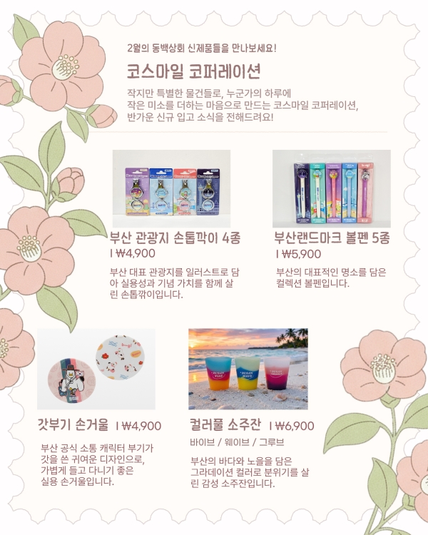 2월의 동백상회 신제품들을 만나보세요!

코스마일 코퍼레이션

작지만 특별한 물건들로, 누군가의 하루에 작은 미소를 더하는 마음으로 만드는 코스마일 코퍼레이션,
반가운 신규 입고 소식을 전해드려요!

부산 관광지 손톱깎이 4종 | ₩4,900
부산 대표 관광지를 일러스트로 담아 실용성과 기념 가치를 함께 살린 손톱깎이입니다.

부산랜드마크 볼펜 5종 | ₩5,900
부산의 대표적인 명소를 담은 컬렉션 볼펜입니다.

갓부기 손거울 | ₩4,900
부산 공식 소통 캐릭터 부기가 갓을 쓴 귀여운 디자인으로, 가볍게 들고 다니기 좋은 실용 손거울입니다.

컬러풀 소주잔 | ₩6,900
바이브 / 웨이브 / 그루브
부산의 바다와 노을을 담은 그라데이션 컬러로 분위기를 살린 감성 소주잔입니다.