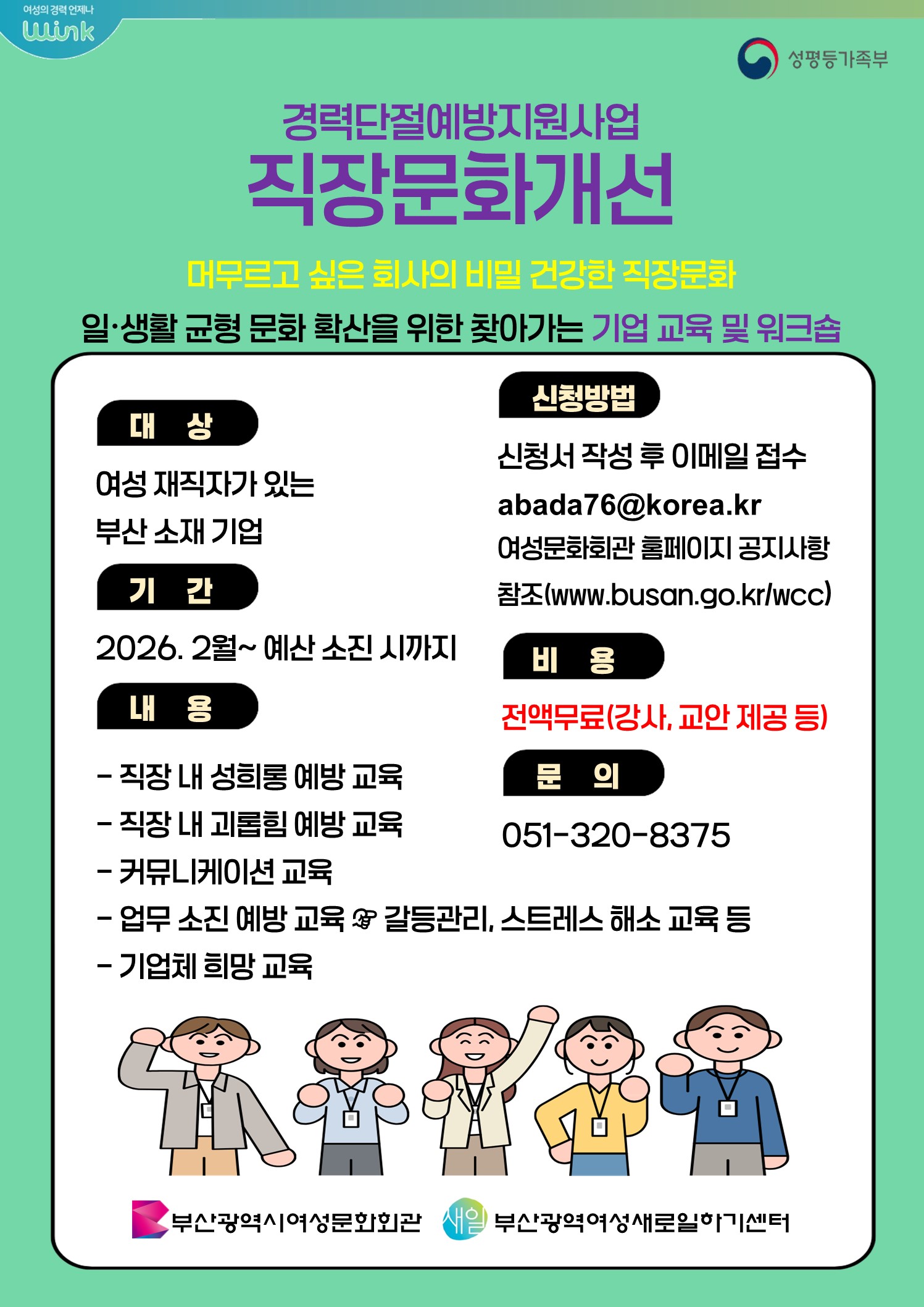 여성의 경력 언제나 wink

성평등가족부

경력단절예방지원사업
직장문화개선

머무르고 싶은 회사의 비밀 건강한 직장문화

일·생활 균형 문화 확산을 위한 찾아가는 기업 교육 및 워크숍

대상
여성 재직자가 있는 부산 소재 기업

기간
2026. 2월 ~ 예산 소진 시까지

내용

직장 내 성희롱 예방 교육

직장 내 괴롭힘 예방 교육

커뮤니케이션 교육

업무 소진 예방 교육 & 갈등관리, 스트레스 해소 교육 등

기업체 희망 교육

신청방법
신청서 작성 후 이메일 접수
abada76@korea.kr

여성문화회관 홈페이지 공지사항 참조 (www.busan.go.kr/wcc
)

비용
전액무료 (강사, 교안 제공 등)

문의
051-320-8375

부산광역시여성문화회관
부산광역여성새로일하기센터