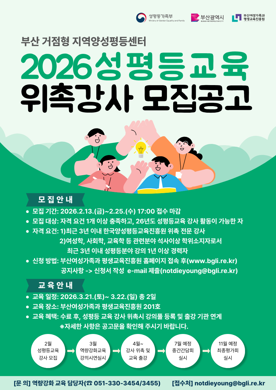 성평등가족부 (Ministry of Gender Equality and Family)
부산광역시 (BUSAN METROPOLITAN CITY)
부산여성가족과 평생교육진흥원

부산 거점형 지역양성평등센터
2026 성평등교육 위촉강사 모집공고

모집 안내
· 모집 기간: 2026.2.13.(금) ~ 2.25.(수) 17:00 접수 마감
· 모집 대상: 자격 요건 1개 이상 충족하고, 26년도 성평등교육 강사 활동이 가능한 자
· 자격 요건:

1. 최근 3년 이내 한국양성평등교육진흥원 위촉 전문 강사
2. 여성학, 사회학, 교육학 등 관련분야 석사이상 학위소지자로서 최근 3년 이내 성평등분야 강의 1년 이상 경력자
   · 신청 방법: 부산여성가족과 평생교육진흥원 홈페이지 접속 후 ([www.bgli.re.kr](http://www.bgli.re.kr))
   공지사항 -> 신청서 작성  e-mail 제출 ([notdieyoung@bgli.re.kr](mailto:notdieyoung@bgli.re.kr))

교육 안내
· 교육 일정: 2026.3.21.(토) ~ 3.22.(일) 총 2일
· 교육 장소: 부산여성가족과 평생교육진흥원 201호
· 교육 혜택: 수료 후, 성평등 교육 강사 위촉시 강의풀 등록 및 출장 기관 연계
※ 자세한 사항은 공고문을 확인해 주시기 바랍니다.

2월 성평등교육 강사 모집 →
3월 역량강화교육 강의시연실시 →
4월~ 강사 위촉 및 교육 출장 →
7월 예정 중간간담회 실시 →
11월 예정 최종평가회 실시

[문의] 역량강화 교육 담당자 (☎ 051-330-3454/3455)
[접수처] [notdieyoung@bgli.re.kr](mailto:notdieyoung@bgli.re.kr)