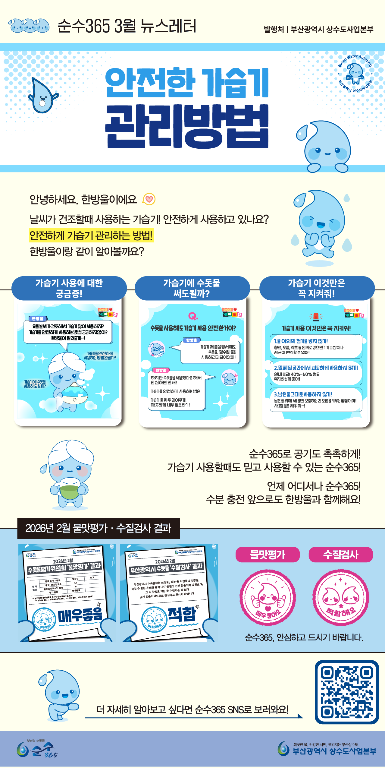제목: 순수365 3월 뉴스레터 (발행처: 부산광역시 상수도사업본부)
  주제: 안전한 가습기 관리방법
  
  인사말:
  안녕하세요, 한방울이에요. 날씨가 건조할 때 사용하는 가습기! 안전하게 사용하고 있나요? 안전하게 가습기 관리하는 방법! 한방울이랑 같이 알아볼까요?
  
  섹션 1: 가습기 사용에 대한 궁금증!
  요즘 날씨가 건조해서 가습기 많이 사용하지? 가습기를 안전하게 사용하는 방법과 수돗물 사용 여부에 대해 한방울이 알려줄게!
  
  섹션 2: 가습기에 수돗물 써도 될까?
  
  Q: 수돗물 사용해도 가습기 사용 안전한거야?
  
  A: 가습기 제품설명서에도 수돗물, 정수된 물을 사용하라고 되어있어! 하지만 수돗물을 사용했다고 해서 안심하면 안돼! 가습기를 안전하게 사용하는 법은 가습기 물 자주 갈아주기! 깨끗하게 내부 청소하기!
  
  섹션 3: 가습기 이것만은 꼭 지켜줘!
  
  물 이외의 첨가물 넣지 않기! 향료, 오일, 식초 등 임의로 섞으면 기기 고장이나 세균이 번식할 수 있어!
  
  밀폐된 공간에서 과도하게 사용하지 않기! 실내 습도는 40%~60% 정도 유지하는 게 좋아!
  
  남은 물 그대로 사용하지 않기! 남은 물 위에 새 물만 보충하는 건 오염을 키우는 행동이야! 새 물로 바로 교체해줘~!
  
  중간 메시지:
  순수365로 공기도 촉촉하게! 가습기 사용할 때도 믿고 사용할 수 있는 순수365! 언제 어디서나 순수365! 수분 충전 앞으로도 한방울과 함께해요!
  
  섹션 4: 2026년 2월 물맛평가 · 수질검사 결과
  
  2026년 2월 수돗물평가위원회 '물맛평가' 결과: 매우 좋음
  
  2026년 2월 부산광역시 수돗물 '수질검사' 결과: 적합
  
  순수365, 안심하고 드시기 바랍니다.
  
  하단 안내:
  더 자세히 알아보고 싶다면 순수365 SNS로 보러와요! (우측 하단 QR코드 제공)
  깨끗한 물, 건강한 시민, 책임지는 부산상수도, 부산광역시 상수도사업본부 로고.