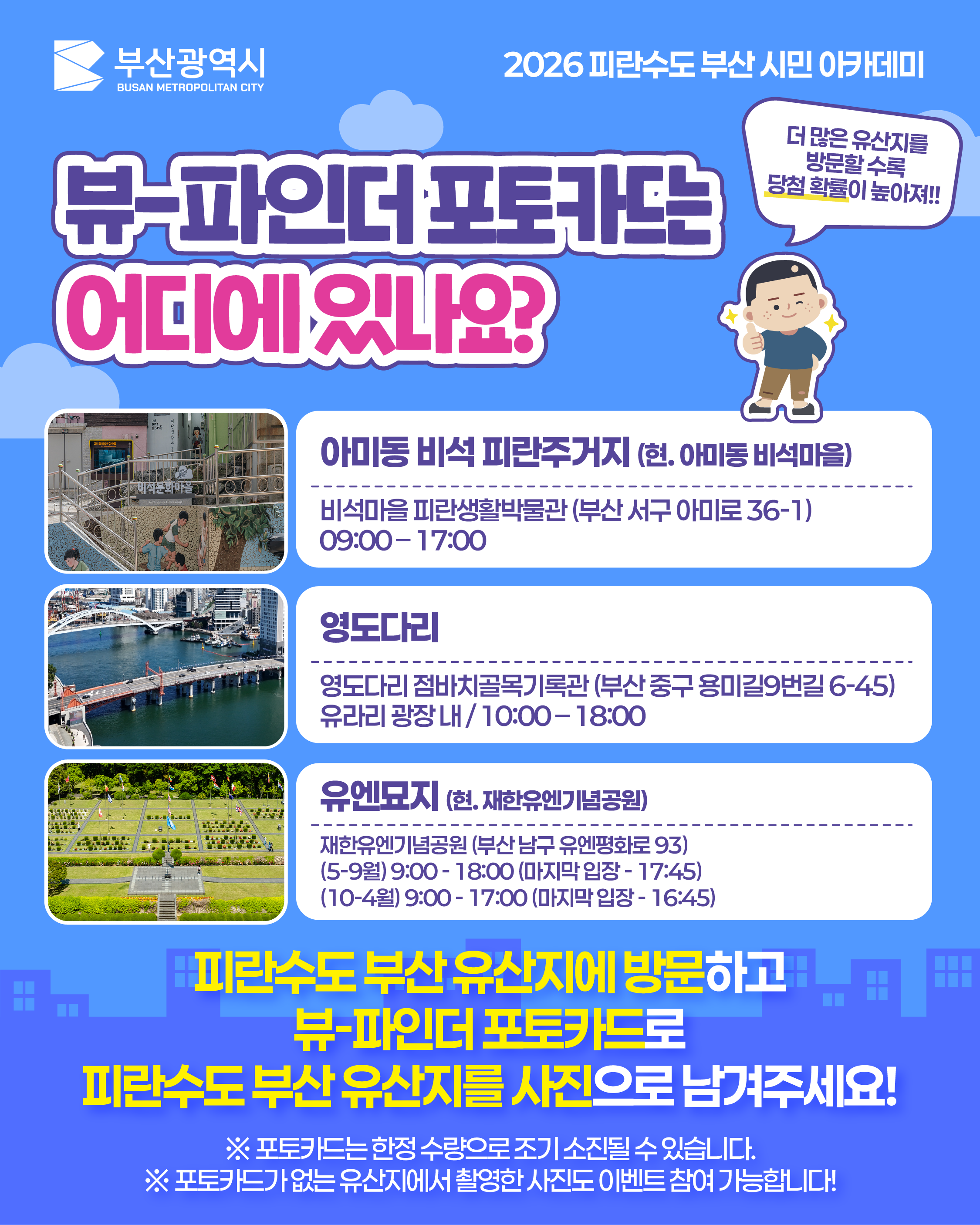 뷰-파인더 포토카드는 어디에 있나요? (2)
			(말풍선) 더 많은 유산지를 방문할 수록 당첨 확률이 높아져!!
			아미동 비석 피란주거지 (현. 아미동 비석마을)
			비석마을 피란생활박물관 (부산 서구 아미로 36-1)
			09:00 – 17:00
			영도다리
			영도다리 점바치골목기록관 (부산 중구 용미길9번길 6-45)
			유라리 광장 내 / 10:00 – 18:00
			유엔묘지 (현. 재한유엔기념공원)
			재한유엔기념공원 (부산 남구 유엔평화로 93)
			(5-9월) 9:00 - 18:00 (마지막 입장 - 17:45)
			(10-4월) 9:00 - 17:00 (마지막 입장 - 16:45)
			피란수도 부산 유산지에 방문하고
			뷰-파인더 포토카드로
			피란수도 부산 유산지를 사진으로 남겨주세요!
			※ 포토카드는 한정 수량으로 조기 소진될 수 있습니다.
			※ 포토카드가 없는 유산지에서 촬영한 사진도 이벤트 참여 가능합니다!