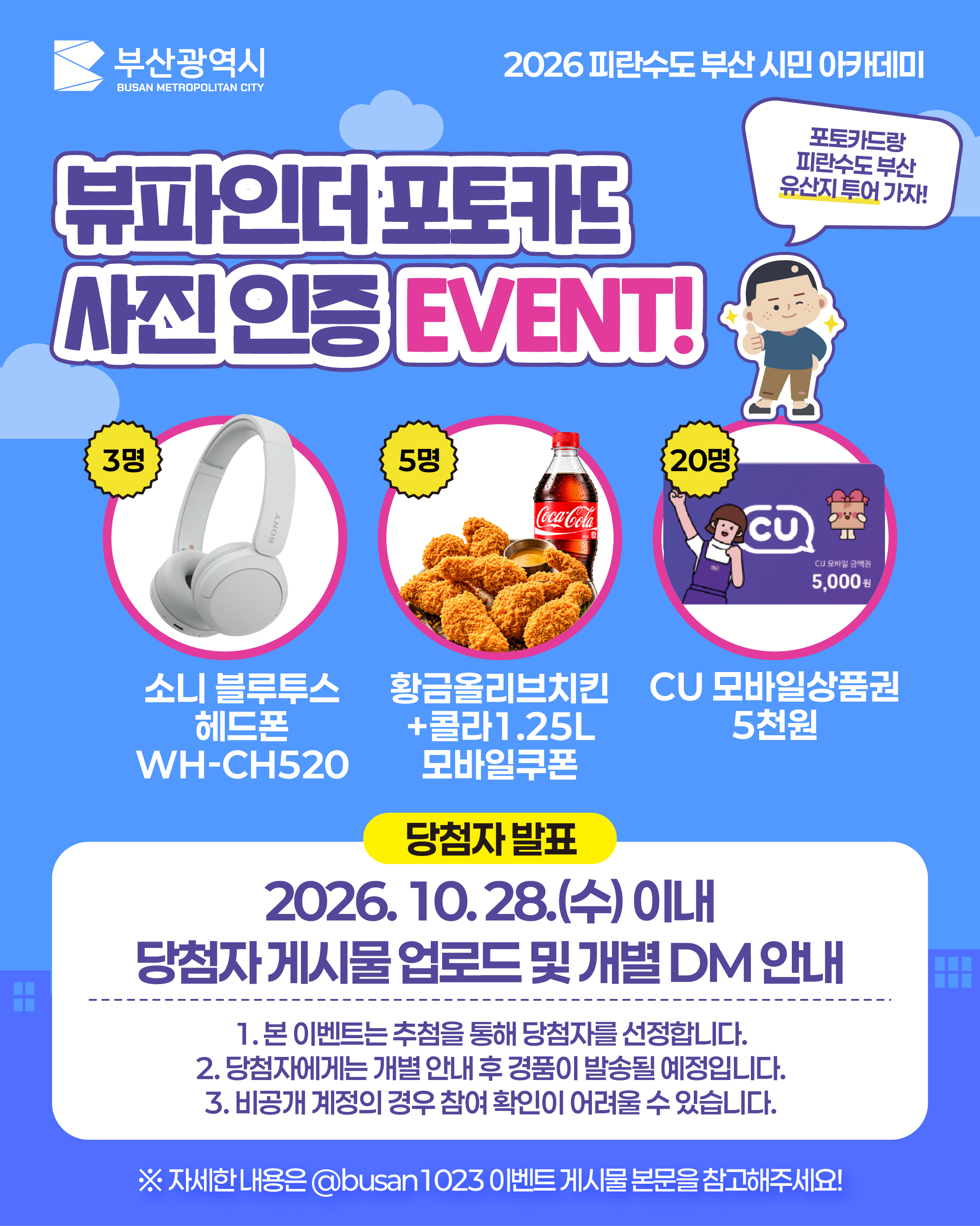 뷰파인더 포토카드 사진 인증 EVENT!
(말풍선) 포토카드랑 피란수도 부산 유산지 투어 가자!
3명: 소니 블루투스 헤드폰 WH-CH520
5명: 황금올리브치킨+콜라1.25L 모바일쿠폰
20명: CU 모바일상품권 5천원
당첨자 발표
2026. 10. 28.(수) 이내
당첨자 게시물 업로드 및 개별 DM 안내
본 이벤트는 추첨을 통해 당첨자를 선정합니다.
당첨자에게는 개별 안내 후 경품이 발송될 예정입니다.
비공개 계정의 경우 참여 확인이 어려울 수 있습니다.
※ 자세한 내용은 @busan1023 이벤트 게시물 본문을 참고해주세요!