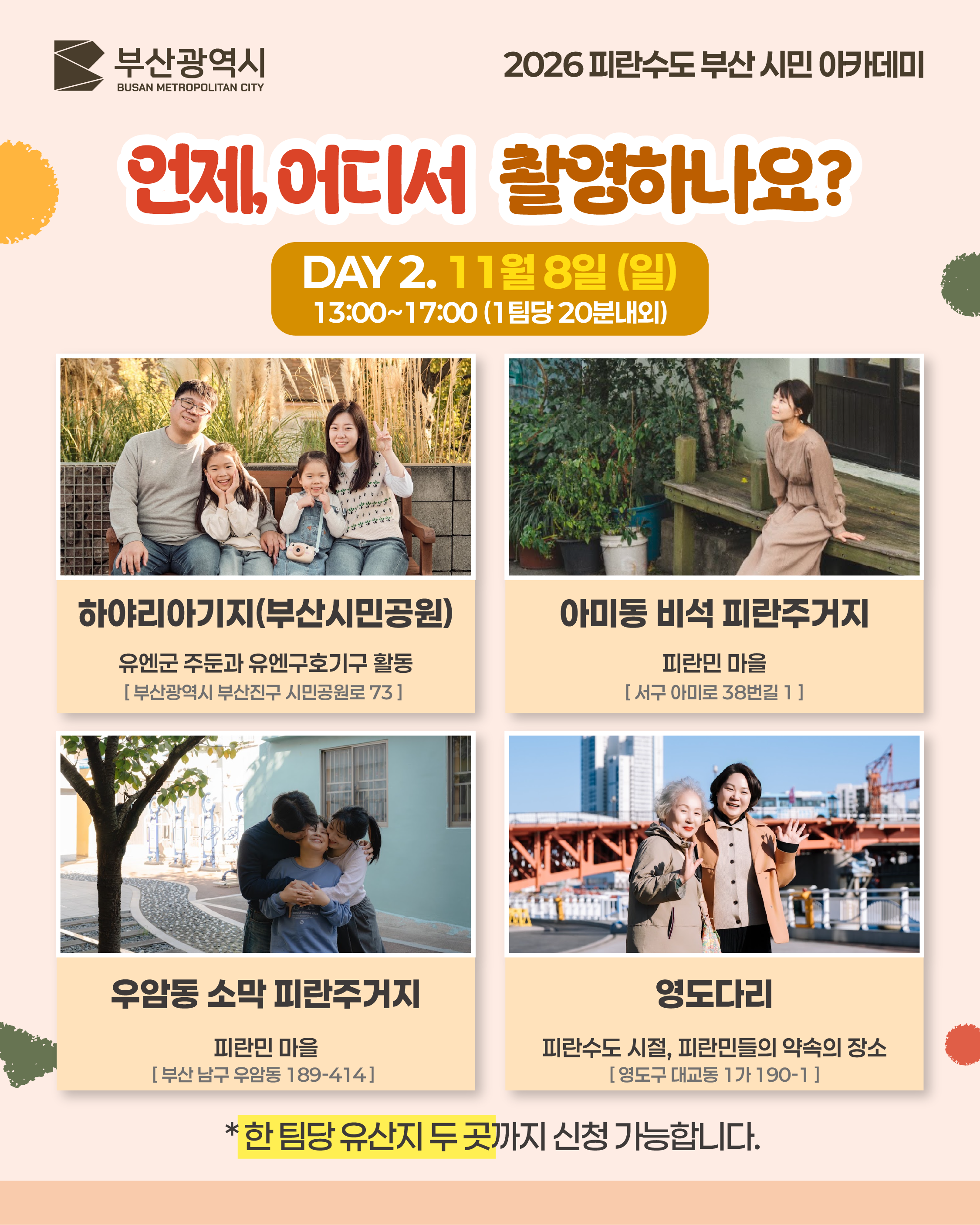 언제, 어디서 촬영하나요? DAY 2
	DAY 2. 11월 8일 (일)
	13:00~17:00 (1팀당 20분내외)
	하야리아기지(부산시민공원)
	유엔군 주둔과 유엔구호기구 활동
	[ 부산광역시 부산진구 시민공원로 73 ]
	아미동 비석 피란주거지
	피란민 마을
	[ 서구 아미로 38번길 1 ]
	우암동 소막 피란주거지
	피란민 마을
	[ 부산 남구 우암동 189-414 ]
	영도다리
	피란수도 시절, 피란민들의 약속의 장소
	[ 영도구 대교동 1가 190-1 ]
	*한 팀당 유산지 두 곳까지 신청 가능합니다.