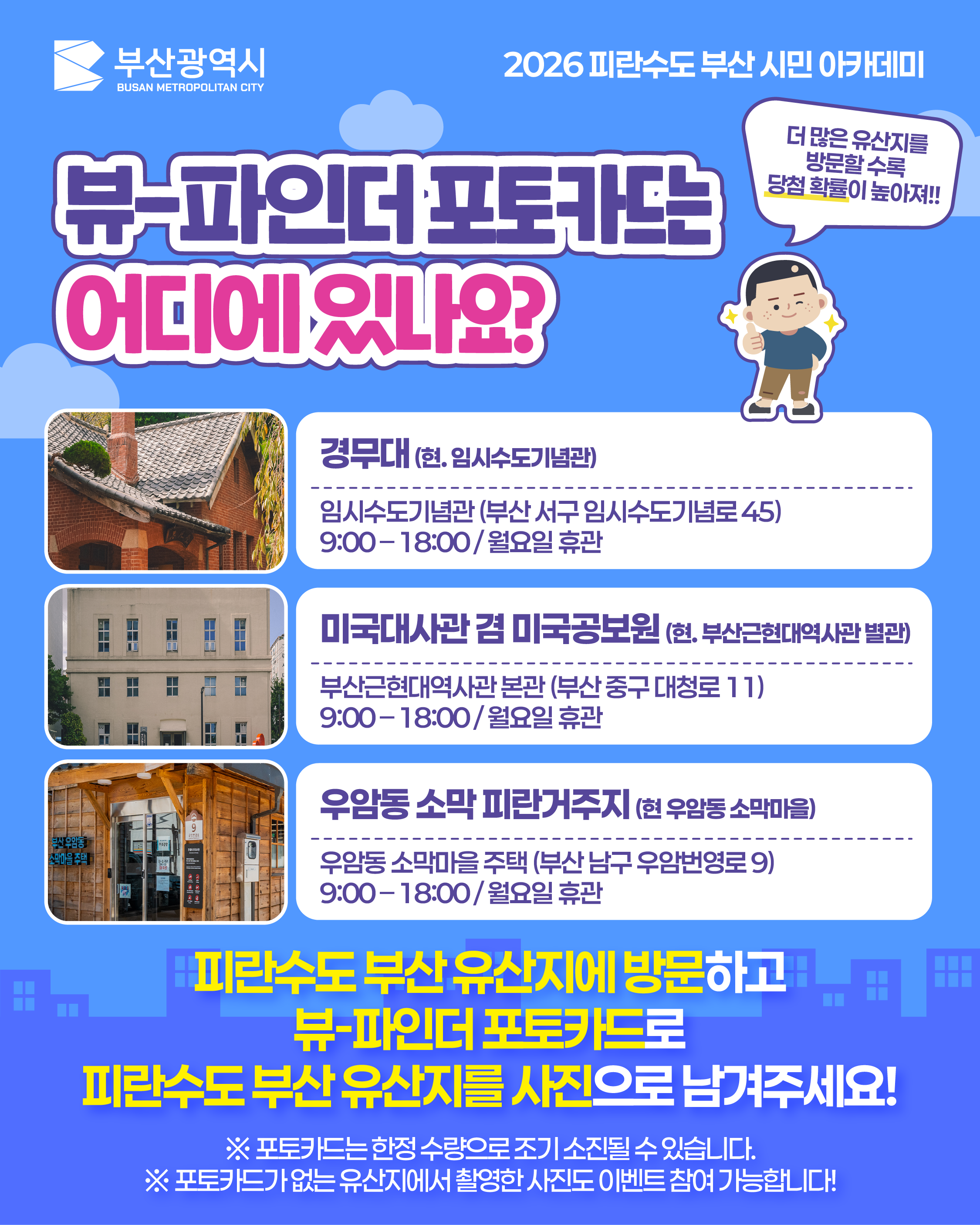 뷰-파인더 포토카드는 어디에 있나요? (1)
			(말풍선) 더 많은 유산지를 방문할 수록 당첨 확률이 높아져!!
			경무대 (현. 임시수도기념관)
			임시수도기념관 (부산 서구 임시수도기념로 45)
			9:00 – 18:00 / 월요일 휴관
			미국대사관 겸 미국공보원 (현. 부산근현대역사관 별관)
			부산근현대역사관 본관 (부산 중구 대청로 11)
			9:00 – 18:00 / 월요일 휴관
			우암동 소막 피란거주지 (현 우암동 소막마을)
			우암동 소막마을 주택 (부산 남구 우암번영로 9)
			9:00 – 18:00 / 월요일 휴관
			피란수도 부산 유산지에 방문하고
			뷰-파인더 포토카드로
			피란수도 부산 유산지를 사진으로 남겨주세요!
			※ 포토카드는 한정 수량으로 조기 소진될 수 있습니다.
			※ 포토카드가 없는 유산지에서 촬영한 사진도 이벤트 참여 가능합니다!