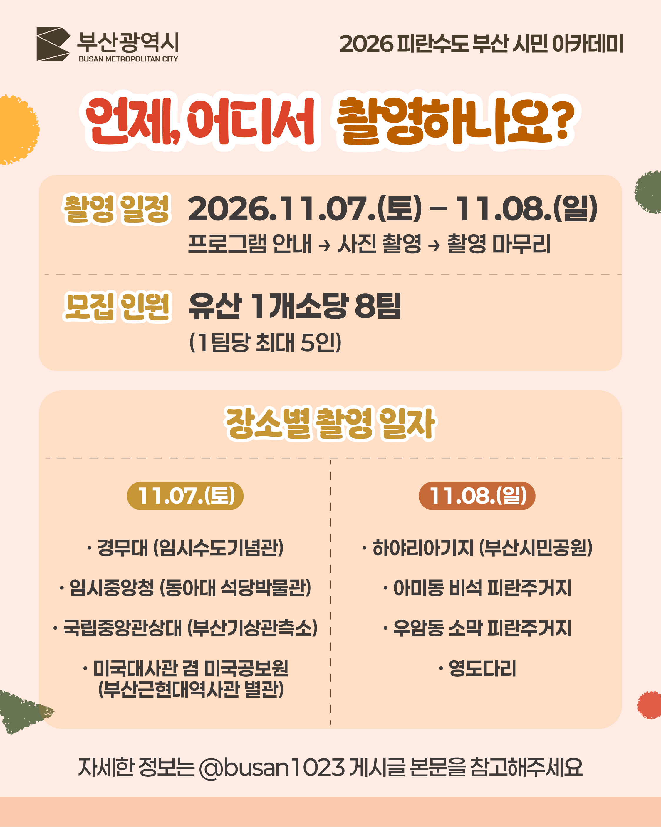 언제, 어디서 촬영하나요? (요약)
촬영 일정 2026.11.07.(토) – 11.08.(일)
프로그램 안내 → 사진 촬영 → 촬영 마무리
모집 인원 유산 1개소당 8팀
(1팀당 최대 5인)
장소별 촬영 일자
11.07.(토)
· 경무대 (임시수도기념관)
· 임시중앙청 (동아대 석당박물관)
· 국립중앙관상대 (부산기상관측소)
· 미국대사관 겸 미국공보원 (부산근현대역사관 별관)
11.08.(일)
· 하야리아기지 (부산시민공원)
· 아미동 비석 피란주거지
· 우암동 소막 피란주거지
· 영도다리
자세한 정보는 @busan1023 게시글 본문을 참고해주세요