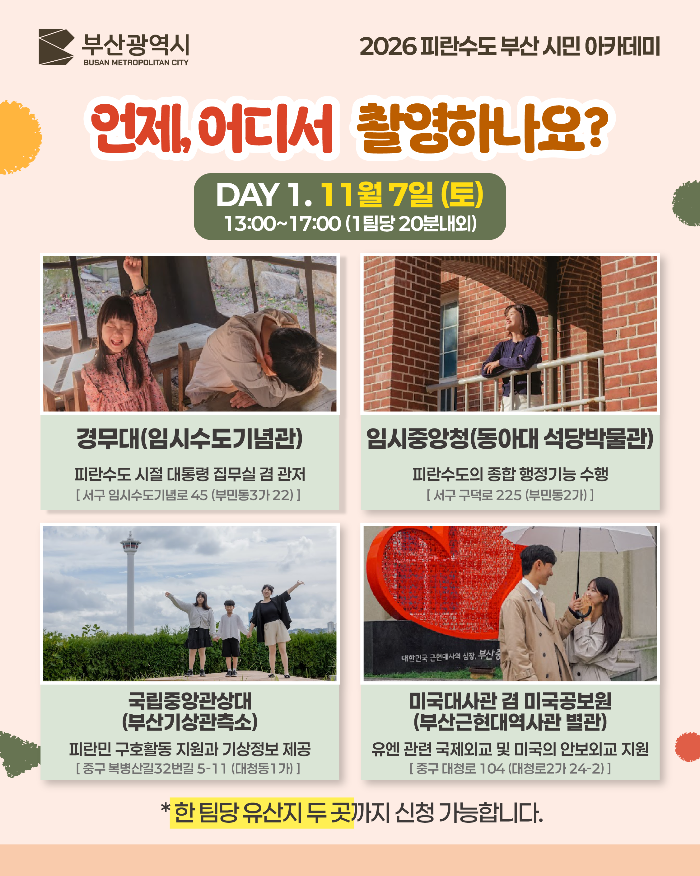 언제, 어디서 촬영하나요? DAY 1
	DAY 1. 11월 7일 (토)
	13:00~17:00 (1팀당 20분내외)
	경무대(임시수도기념관)
	피란수도 시절 대통령 집무실 겸 관저
	[ 서구 임시수도기념로 45 (부민동3가 22) ]
	임시중앙청(동아대 석당박물관)
	피란수도의 종합 행정기능 수행
	[ 서구 구덕로 225 (부민동2가) ]
	국립중앙관상대(부산기상관측소)
	피란민 구호활동 지원과 기상정보 제공
	[ 중구 복병산길32번길 5-11 (대청동1가) ]
	미국대사관 겸 미국공보원(부산근현대역사관 별관)
	유엔 관련 국제외교 및 미국의 안보외교 지원
	[ 중구 대청로 104 (대청로2가 24-2) ]
	*한 팀당 유산지 두 곳까지 신청 가능합니다.