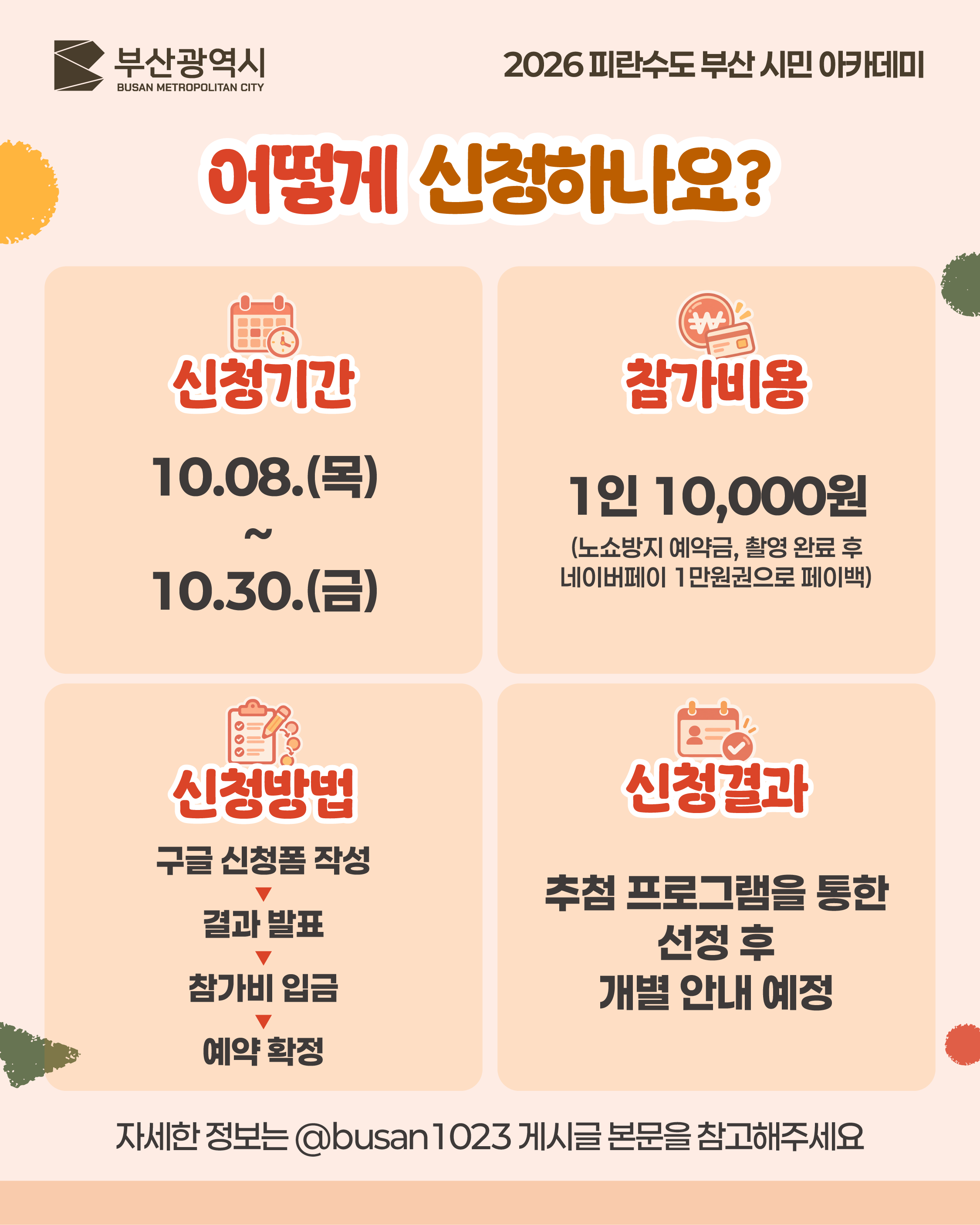 어떻게 신청하나요?
신청기간
10.08.(목) ~ 10.30.(금)
참가비용
1인 10,000원
(노쇼방지 예약금, 촬영 완료 후 네이버페이 1만원권으로 페이백)
신청방법
구글 신청폼 작성 ▼ 결과 발표 ▼ 참가비 입금 ▼ 예약 확정
신청결과
추첨 프로그램을 통한 선정 후 개별 안내 예정
자세한 정보는 @busan1023 게시글 본문을 참고해주세요