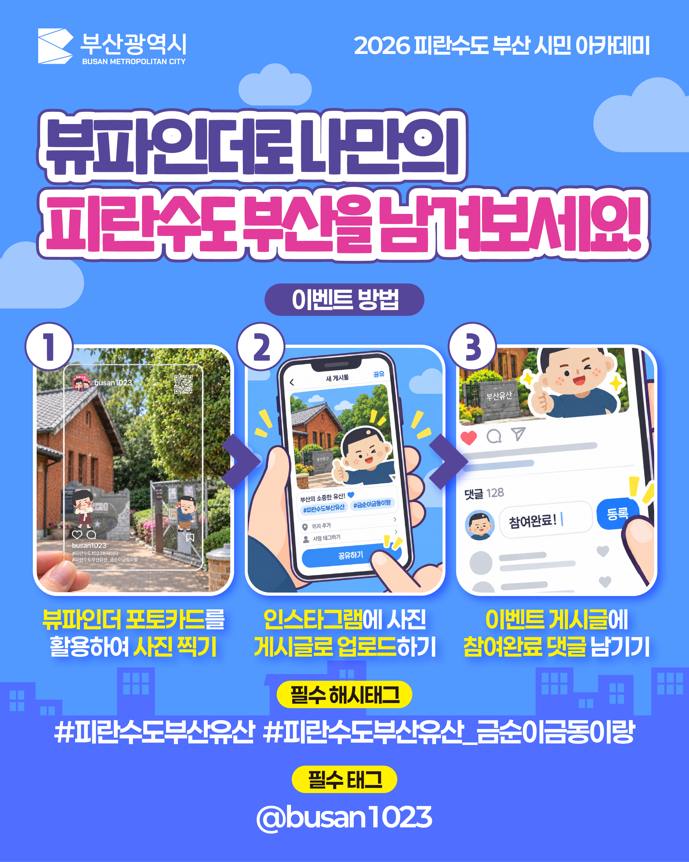 뷰파인더로 나만의 피란수도 부산을 남겨보세요!
			이벤트 방법
			뷰파인더 포토카드를 활용하여 사진 찍기
			인스타그램에 사진 게시글로 업로드하기
			이벤트 게시글에 참여완료 댓글 남기기
			(이미지 내 문구: 부산의 소중한 유산! / #피란수도부산유산 #금순이금동이랑 / 댓글 128 / 참여완료! / 동록)
			필수 해시태그
			#피란수도부산유산 #피란수도부산유산_금순이금동이랑
			필수 태그
			@busan1023