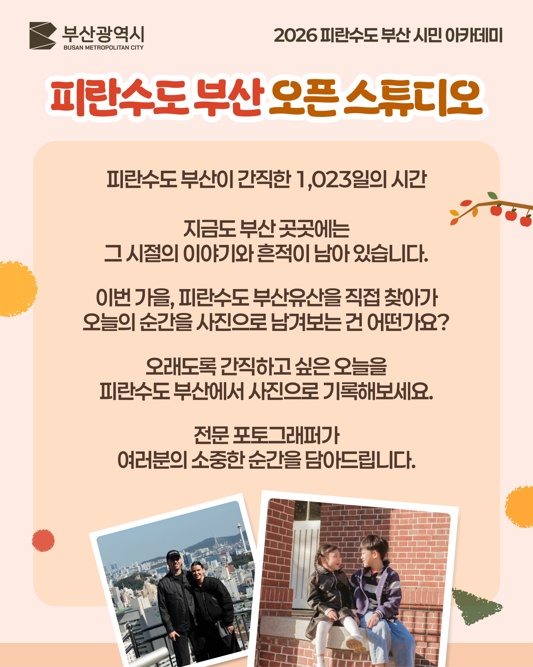 피란수도 부산이 간직한 1,023일의 시간
지금도 부산 곳곳에는
그 시절의 이야기와 흔적이 남아 있습니다.
이번 가을, 피란수도 부산유산을 직접 찾아가
오늘의 순간을 사진으로 남겨보는 건 어떨까요?
오래도록 간직하고 싶은 오늘을
피란수도 부산에서 사진으로 기록해보세요.
전문 포토그래퍼가
여러분의 소중한 순간을 담아드립니다.