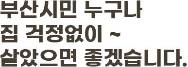 부산시민 누구나 집 걱정없이 ~ 살았으면 좋겠습니다.